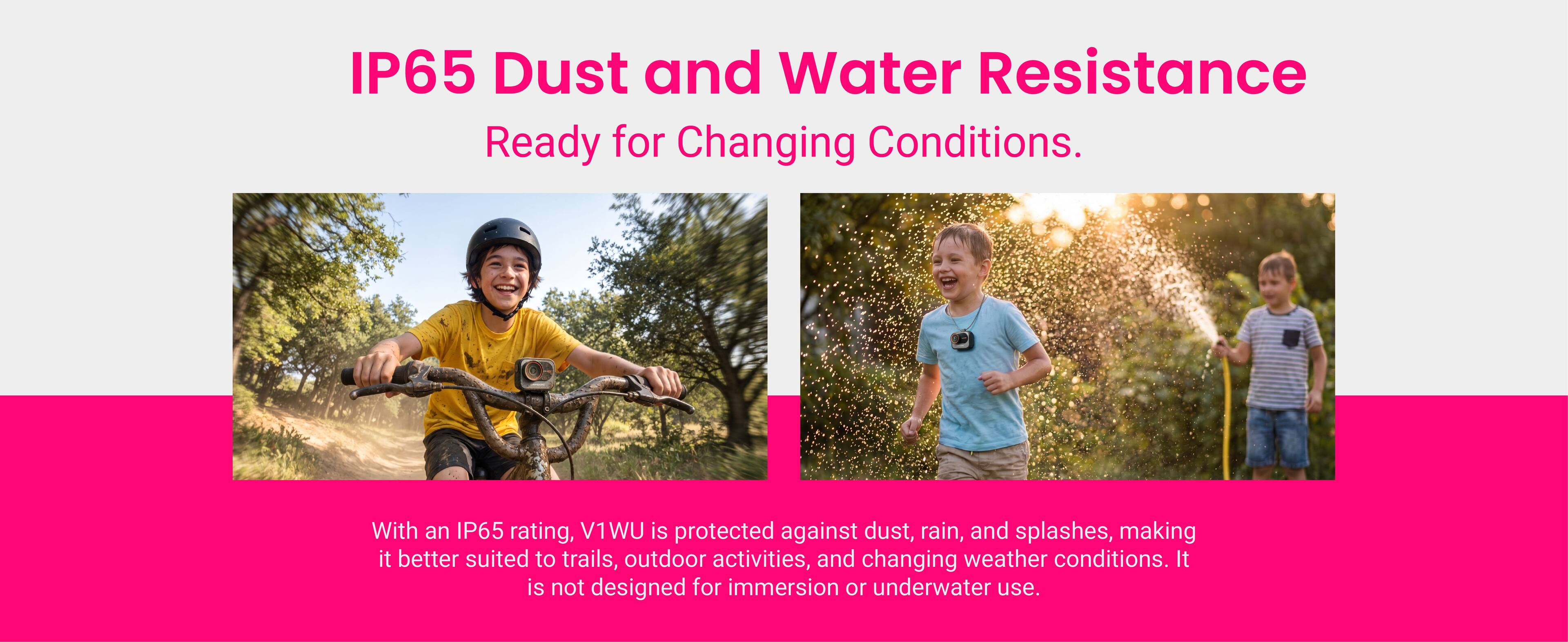 IP65 Dust and Water Resistance  
Ready for Changing Conditions.  

With an IP65 rating, V1WU is protected against dust, rain, and splashes, making it better suited to trails, outdoor activities, and changing weather conditions. It is not designed for immersion or underwater use.