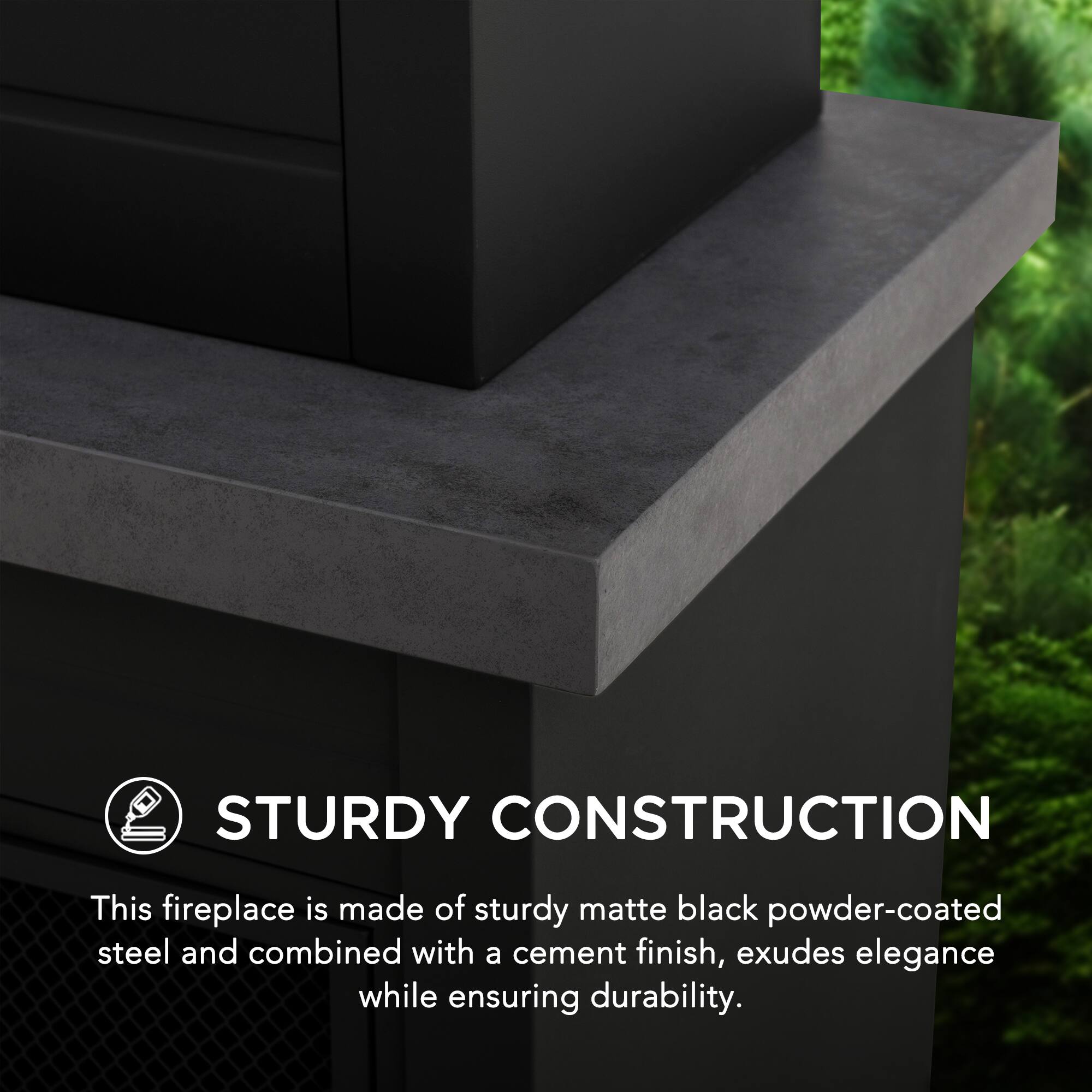STURDY CONSTRUCTION

This fireplace is made of sturdy matte black powder-coated steel and combined with a cement finish, exudes elegance while ensuring durability.