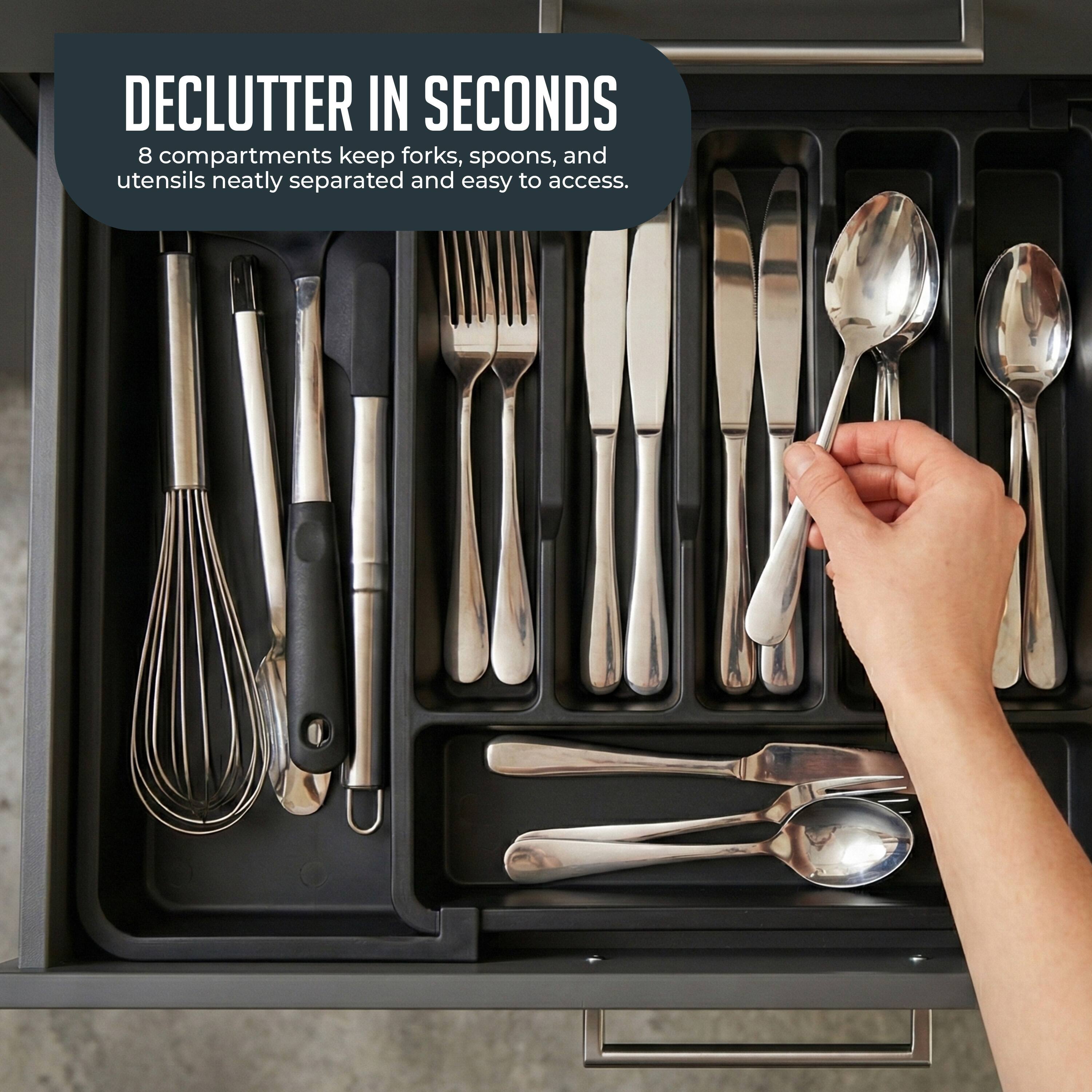 DECLUTTER IN SECONDS  
8 compartments keep forks, spoons, and utensils neatly separated and easy to access.