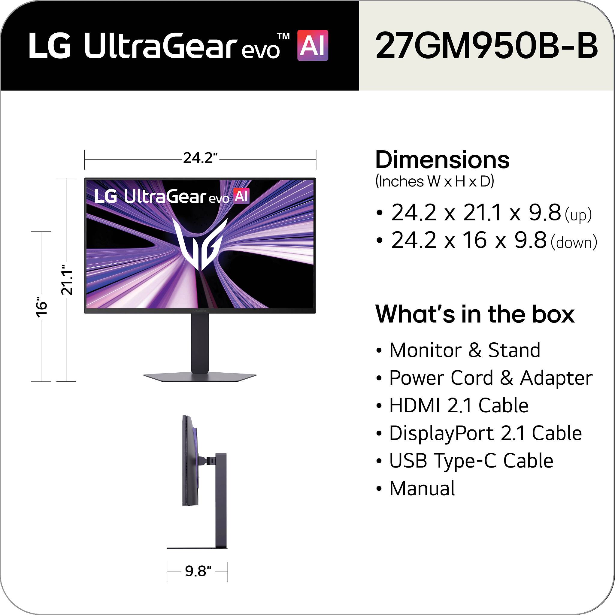 LG UltraGear evo AI 27GM950B-B

Dimensions (Inches W x H x D)
- 24.2 x 21.1 x 9.8 (up)
- 24.2 x 16 x 9.8 (down)

What's in the box
- Monitor & Stand
- Power Cord & Adapter
- HDMI 2.1 Cable
- DisplayPort 2.1 Cable
- USB Type-C Cable
- Manual