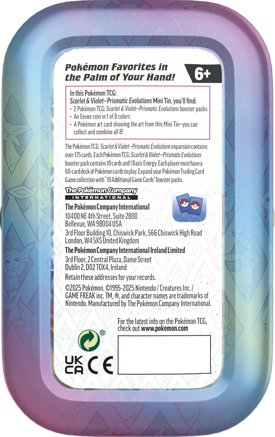 Pokémon Favorites in the Palm of Your Hand! 6+

In this Pokémon TCG: Scarlet & Violet—Prismatic Evolutions Mini Tin, you'll find:
- 2 Pokémon TCG: Scarlet & Violet—Prismatic Evolutions booster packs
- An Eevee coin in 1 of 8 colors
- A Pokémon art card showing the art from this Mini Tin—you can collect and combine all 8!

The Pokémon TCG: Scarlet & Violet—Prismatic Evolutions expansion contains over 175 cards. Each Pokémon TCG: Scarlet & Violet—Prismatic Evolutions booster pack contains 10 cards and 1 Basic Energy. Each player must have a 60-card deck of Pokémon cards to play. Expand your Pokémon Trading Card Game collection with "10 Additional Game Cards" booster packs.

The Pokémon Company International
10400 NE 4th Street, Suite 2800
Bellevue, WA 98004 USA

The Pokémon Company International
3rd Floor, Building 10, Chiswick Park
566 Chiswick High Road
London, W4 5XS United Kingdom

The Pokémon Company International Ireland Limited
3rd Floor, 2
