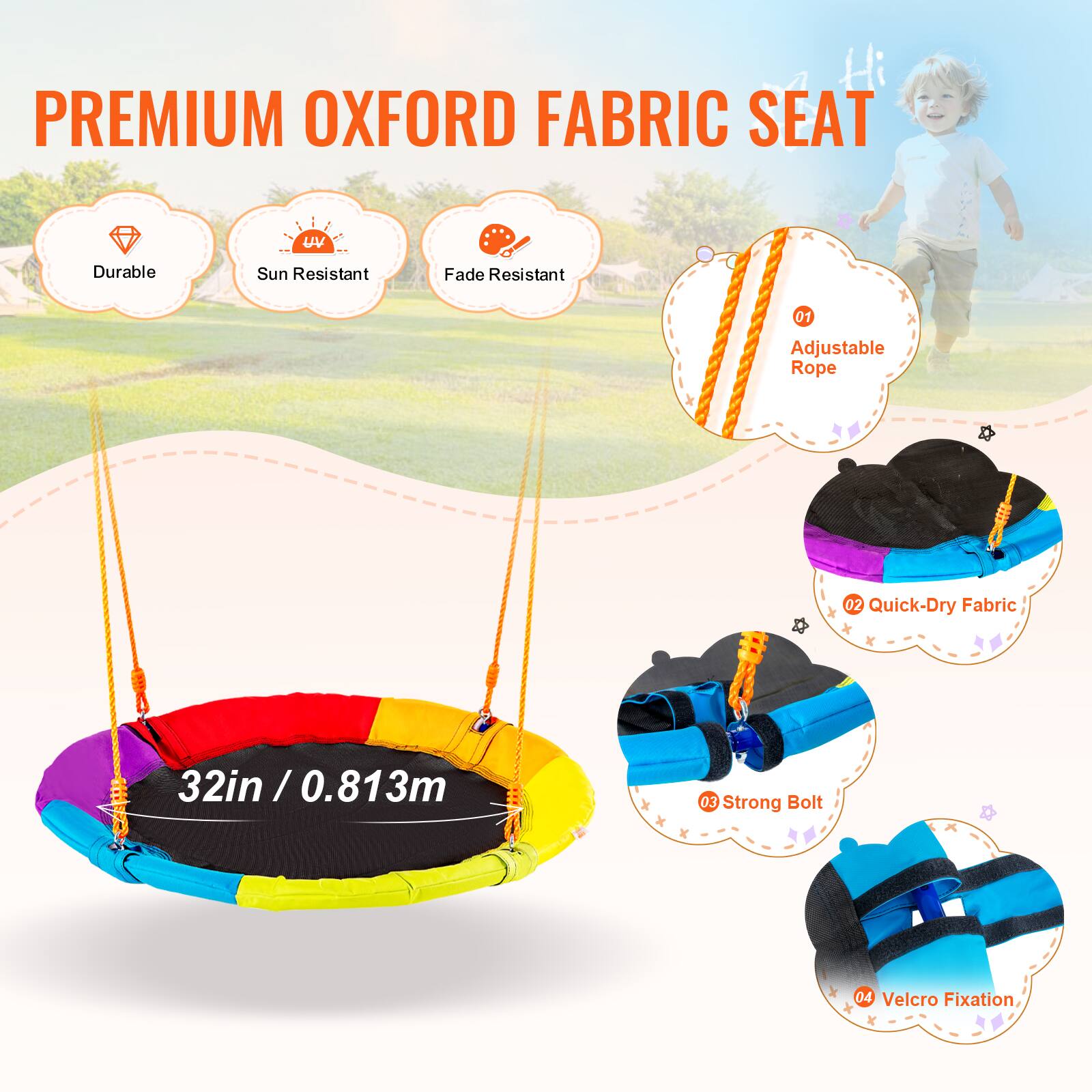 PREMIUM OXFORD FABRIC SEAT

Durable
Sun Resistant
Fade Resistant
01 Adjustable Rope
02 Quick-Dry Fabric
32in / 0.813m
03 Strong Bolt
04 Velcro Fixation