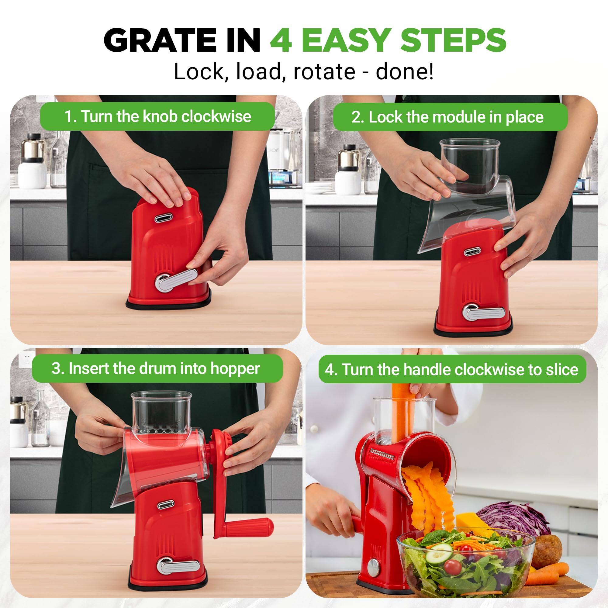 GRATE IN 4 EASY STEPS  
Lock, load, rotate - done!  

1. Turn the knob clockwise  
2. Lock the module in place  
3. Insert the drum into hopper  
4. Turn the handle clockwise to slice