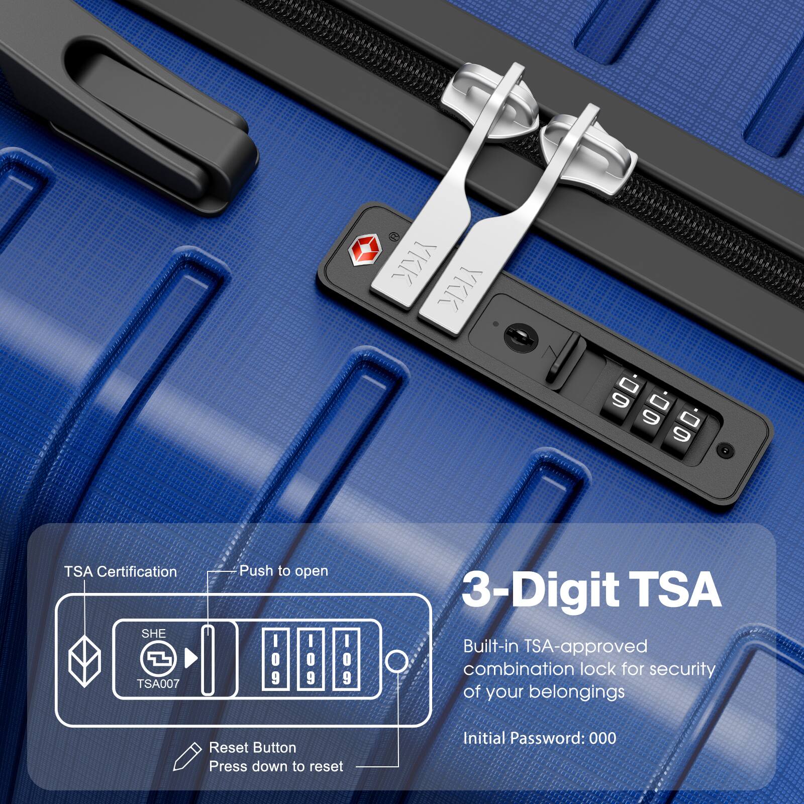 3-Digit TSA  
Built-in TSA-approved combination lock for security of your belongings  
Initial Password: 000  

TSA Certification  
SHE TSA007  
Push to open  

Reset Button  
Press down to reset