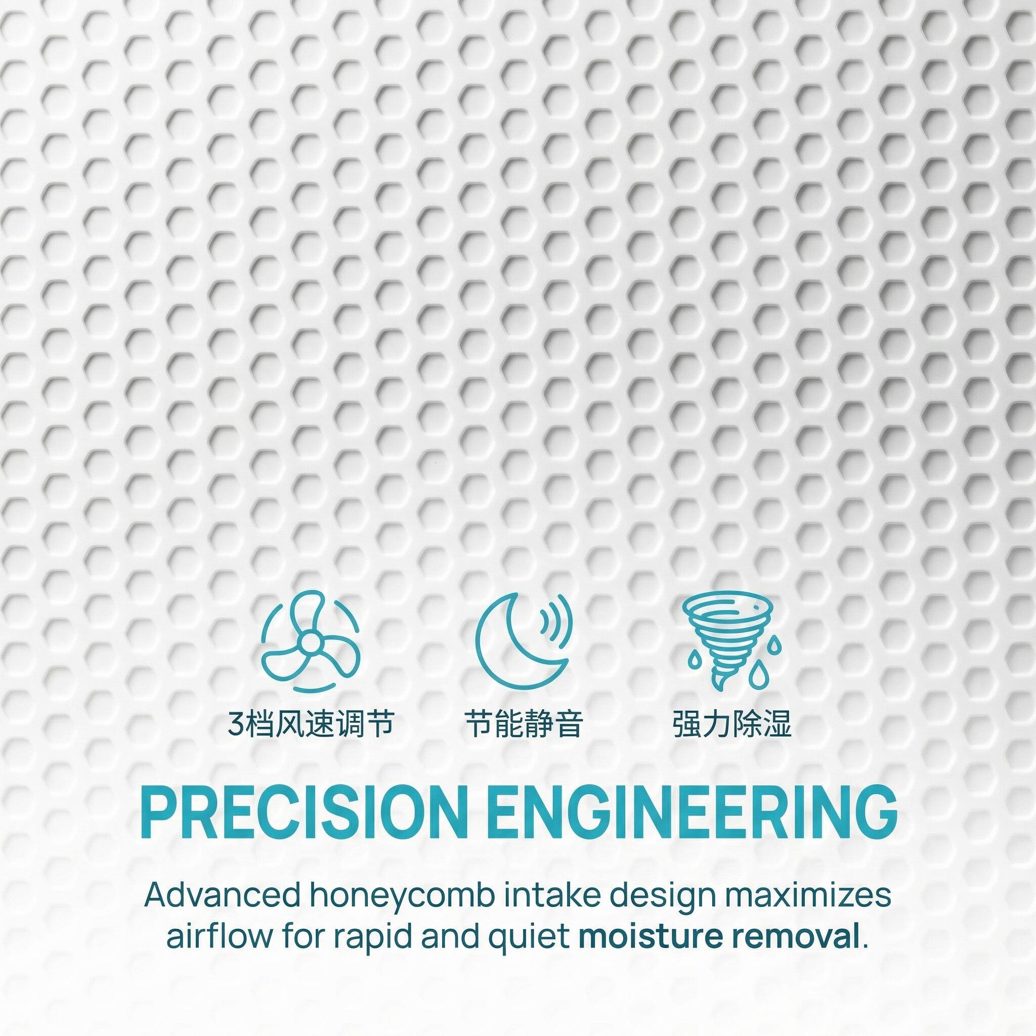 3   PRECISION ENGINEERING  
Advanced honeycomb intake design maximizes airflow for rapid and quiet moisture removal.