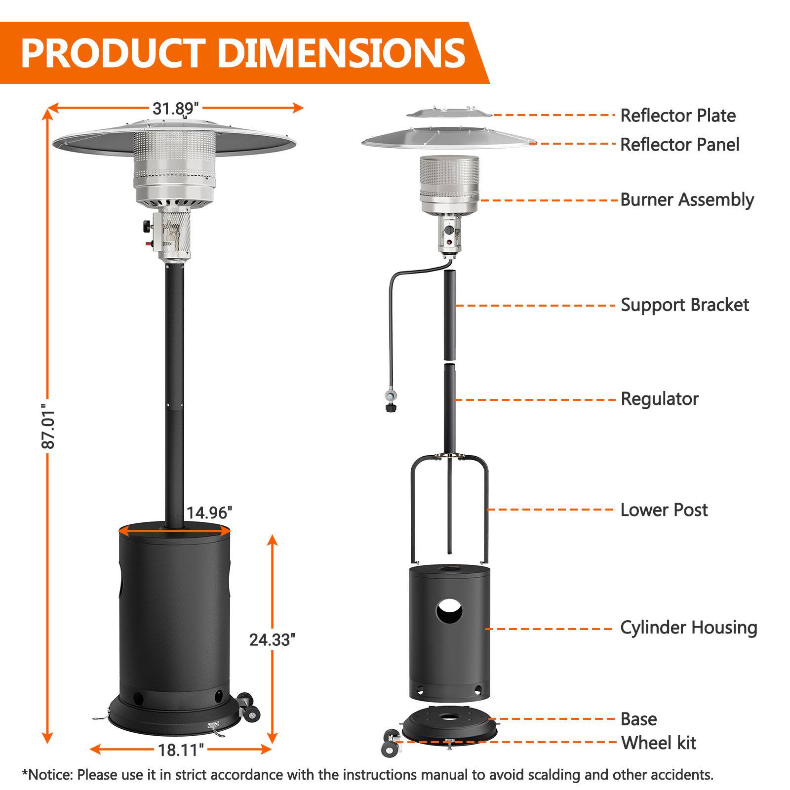 PRODUCT DIMENSIONS

- Reflector Plate: 31.89"
- Reflector Panel
- Burner Assembly
- Support Bracket
- Regulator
- Lower Post
- Cylinder Housing
- Base
- Wheel kit

*Notice: Please use it in strict accordance with the instructions manual to avoid scalding and other accidents.