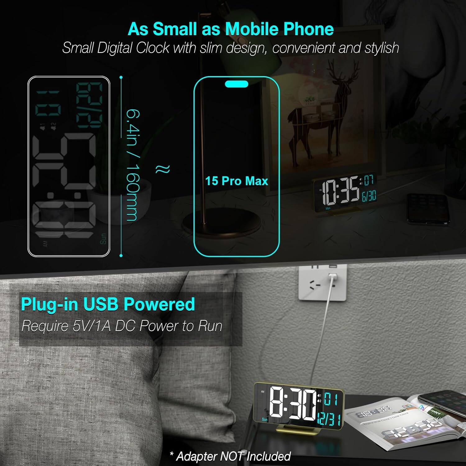 As Small as Mobile Phone  
Small Digital Clock with slim design, convenient and stylish  

6.4in / 160mm  

15 Pro Max  

Plug-in USB Powered  
Require 5V/1A DC Power to Run  

* Adapter NOT Included