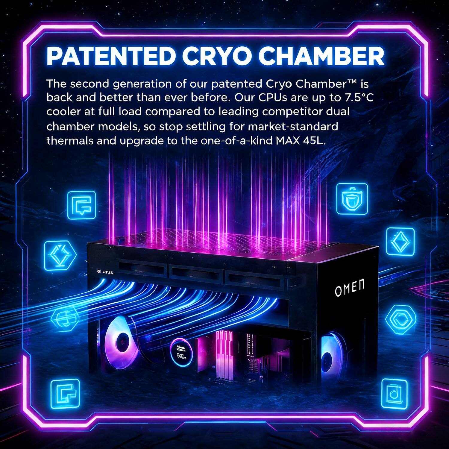 PATENTED CRYO CHAMBER

The second generation of our patented Cryo Chamber™ is back and better than ever before. Our CPUs are up to 7.5°C cooler at full load compared to leading competitor dual chamber models, so stop settling for market-standard thermals and upgrade to the one-of-a-kind MAX 45L.