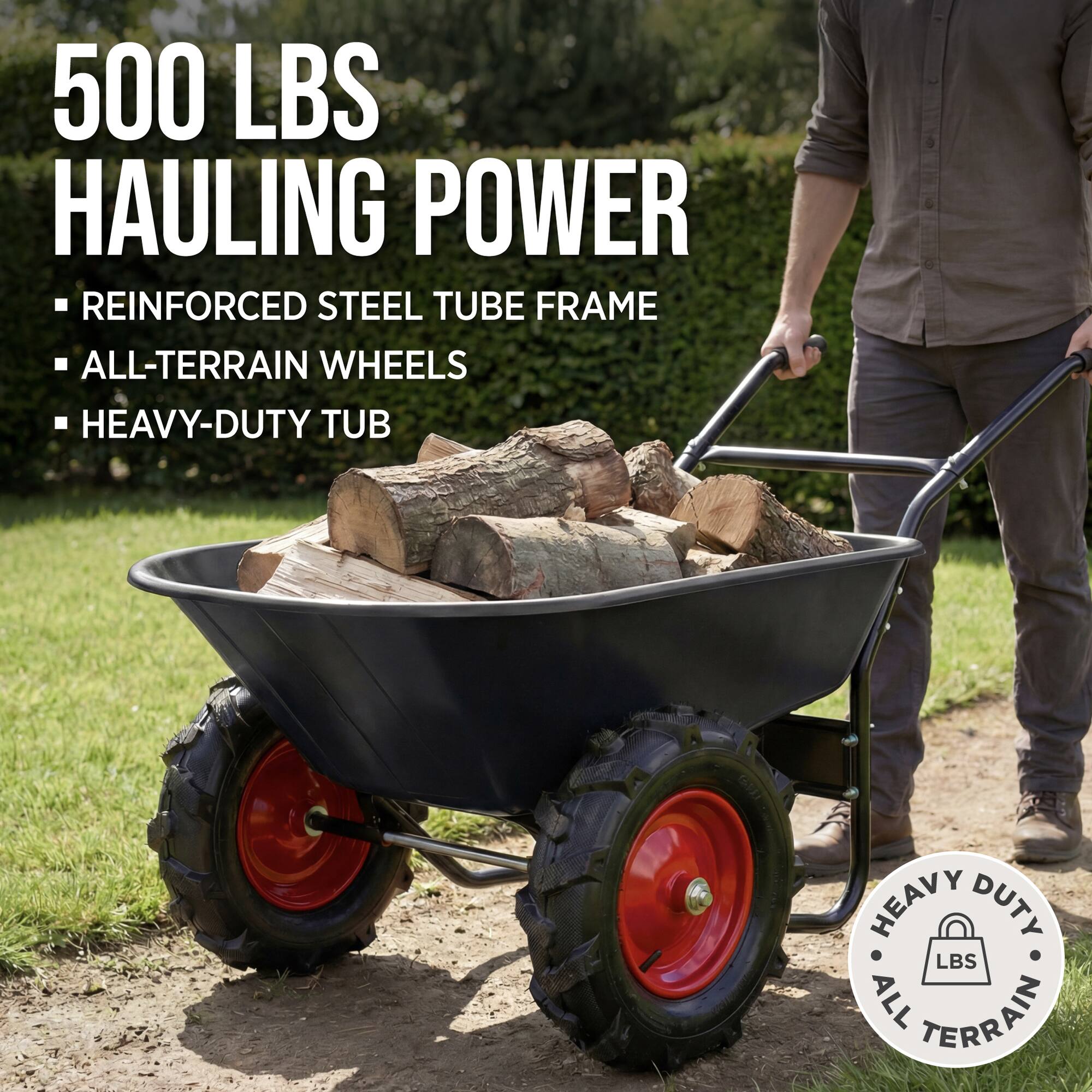 500 LBS HAULING POWER  
- REINFORCED STEEL TUBE FRAME  
- ALL-TERRAIN WHEELS  
- HEAVY-DUTY TUB  

HEAVY DUTY  
LBS  
ALL TERRAIN