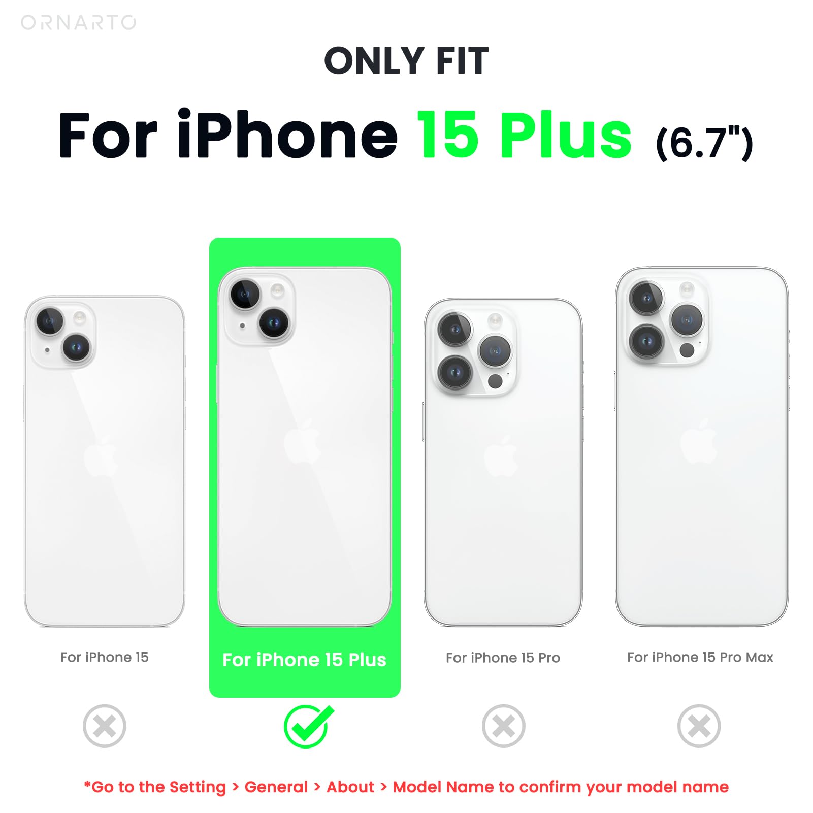 ORNARTO ONLY FIT For iPhone 15 Plus (6.7") For iPhone 15 For iPhone 15 Plus For iPhone 15 Pro For iPhone 15 Pro Max *Go to the Setting > General > About > Model Name to confirm your model name