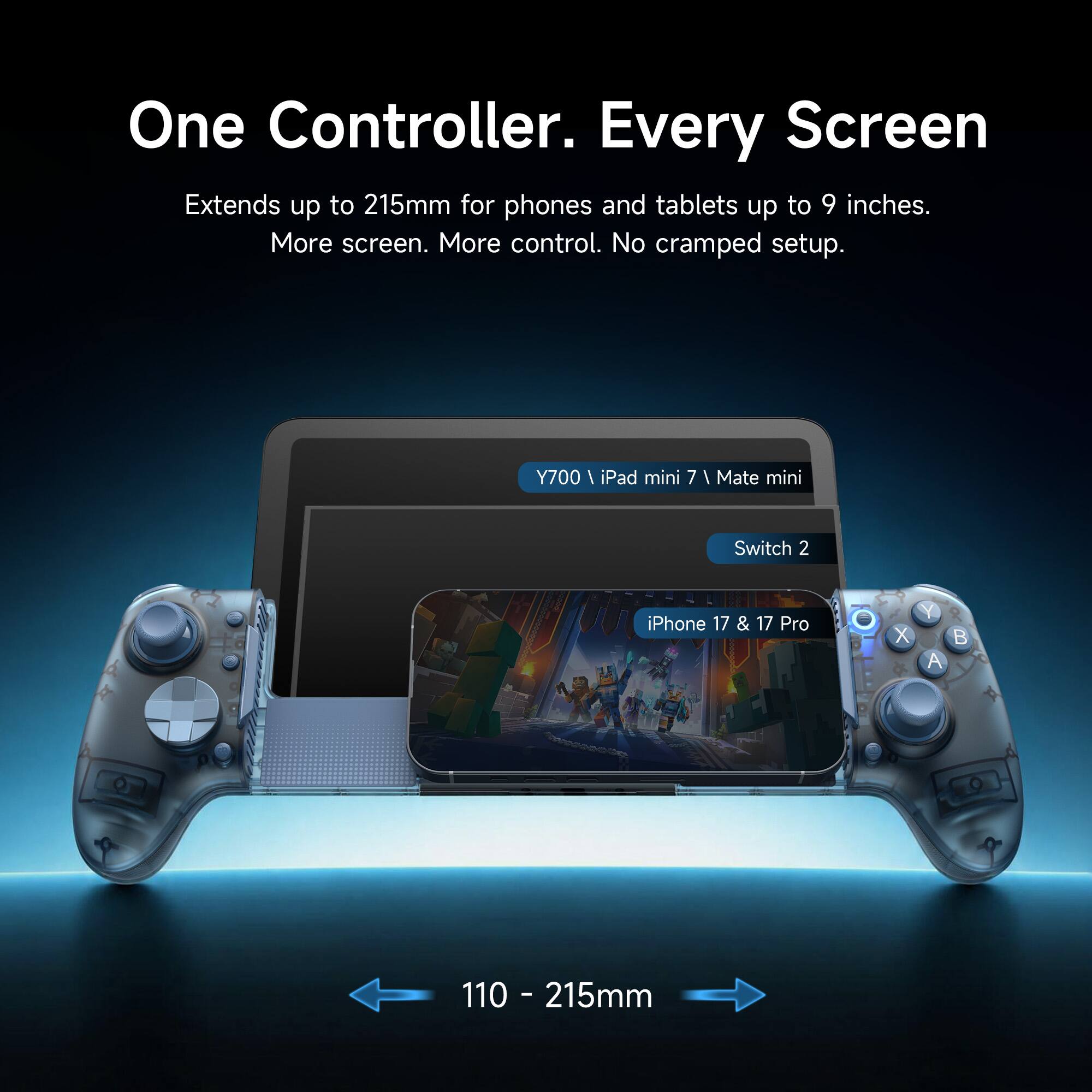 One Controller. Every Screen Extends up to 215mm for phones and tablets up to 9 inches. More screen. More control. No cramped setup.

Y700 / iPad mini 7 / Mate mini
Switch 2
iPhone 17 & 17 Pro

110 - 215mm