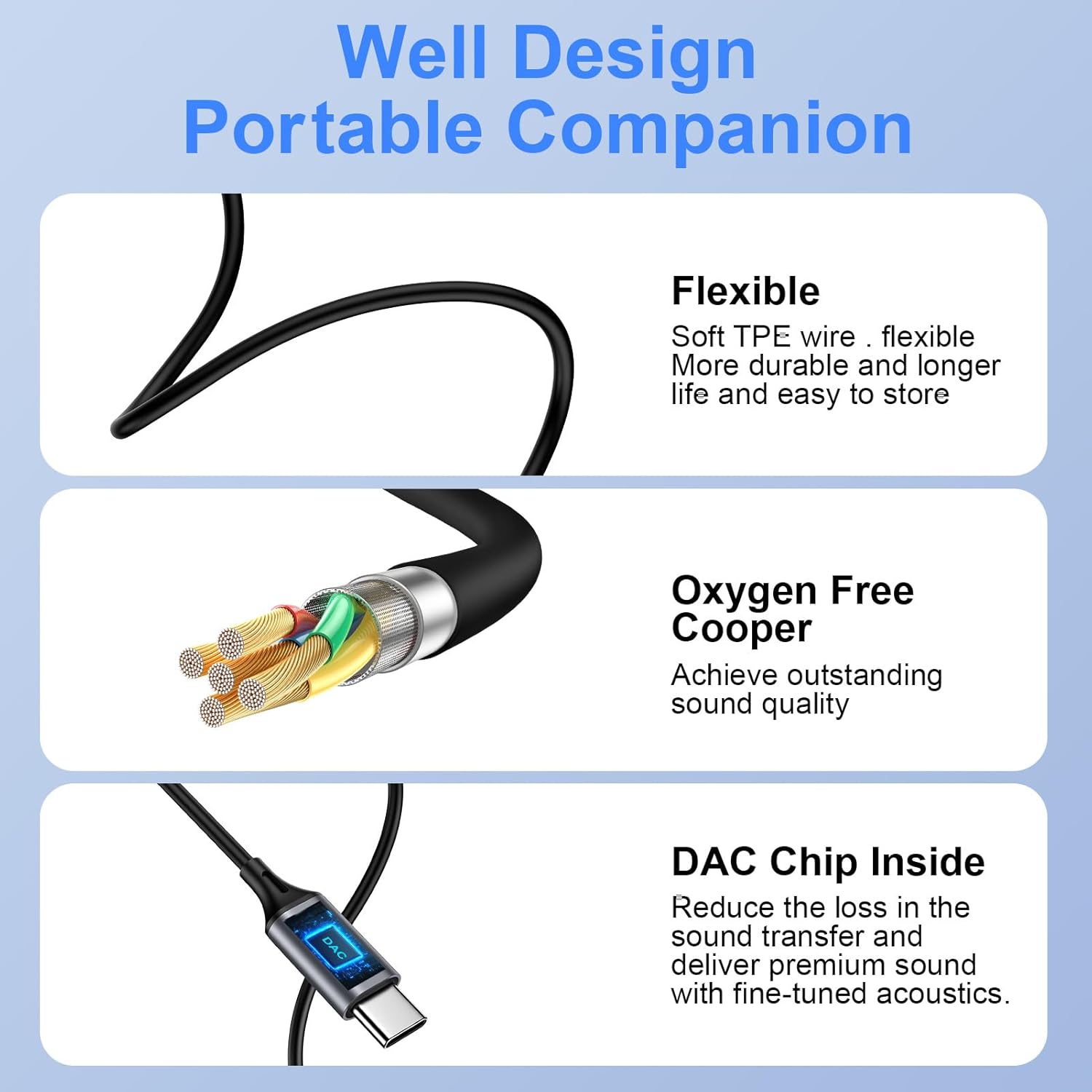 Well Design Portable Companion

Flexible
- Soft TPE wire
- Flexible
- More durable and longer life and easy to store

Oxygen Free Copper
- Achieve outstanding sound quality

DAC Chip Inside
- Reduce the loss in the sound transfer and deliver premium sound with fine-tuned acoustics