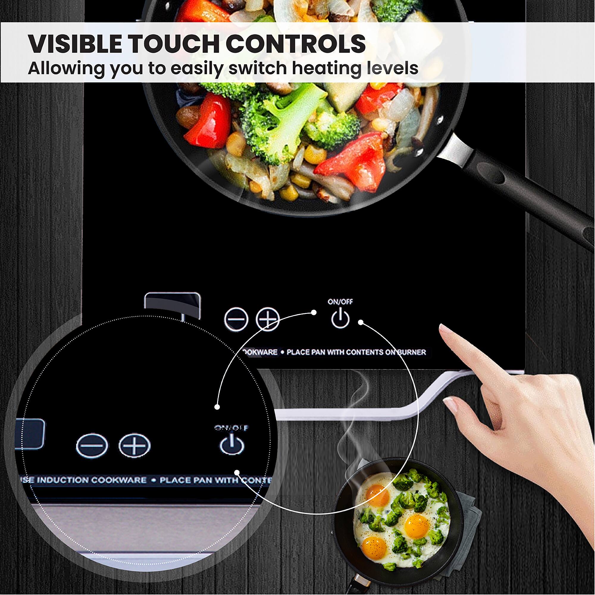 VISIBLE TOUCH CONTROLS  
Allowing you to easily switch heating levels

- ON/OFF
- OKWARE • PLACE PAN WITH CONTENTS ON BURNER
- USE INDUCTION COOKWARE • PLACE PAN WITH CONTENTS ON BURNER