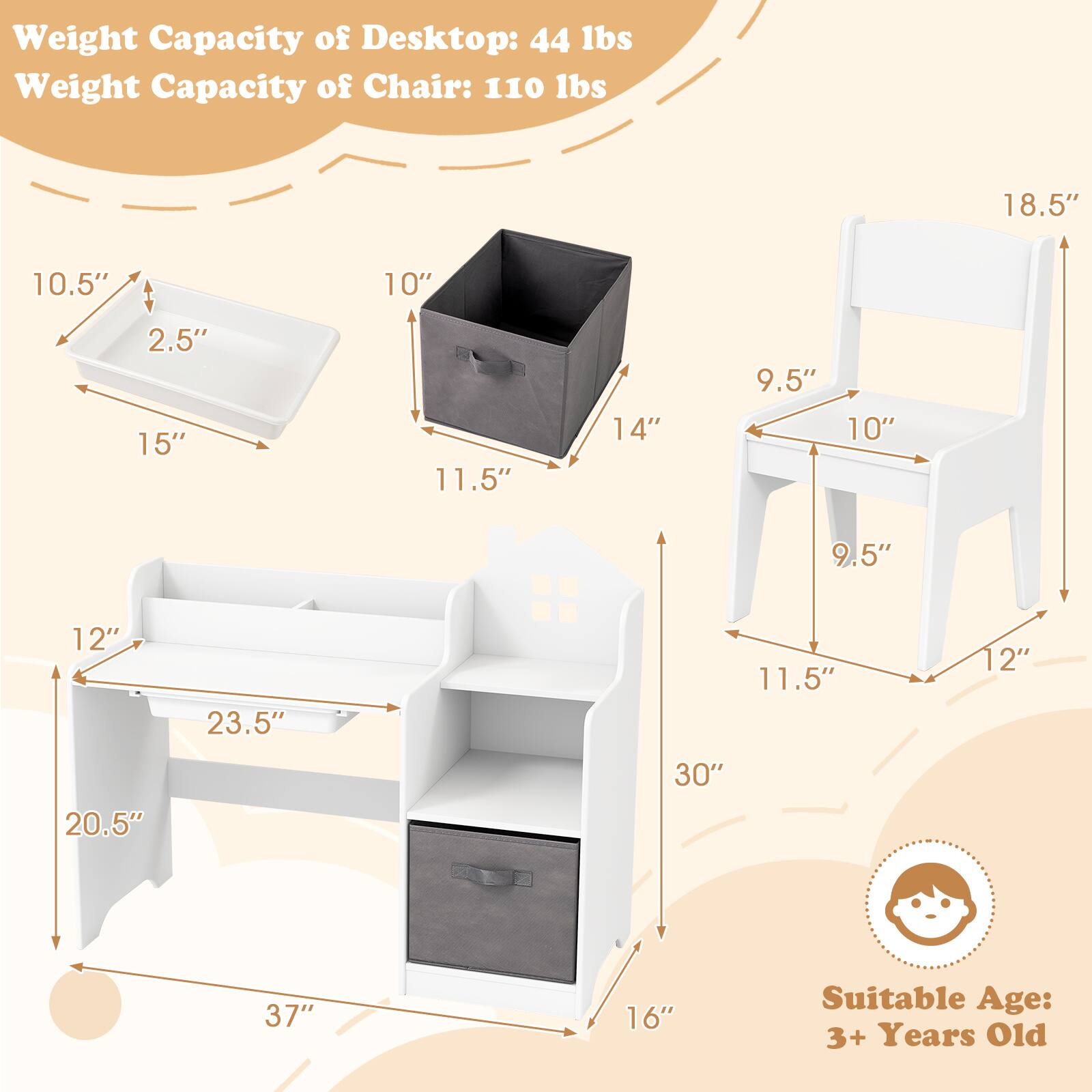 Weight Capacity of Desktop: 44 lbs  
Weight Capacity of Chair: 110 lbs  

Dimensions:  
- Desktop: 18.5" (W) x 10.5" (D) x 2.5" (H)  
- Tray: 15" (L) x 10" (W) x 2.5" (H)  
- Shelf: 12" (W) x 23.5" (D) x 10" (H)  
- Drawer: 14" (W) x 11.5" (D) x 10" (H)  
- Overall: 37" (H) x 20.5" (W) x 16" (D)  

Chair:  
- 18.5" (H) x 11.5" (W) x 9.5" (D)  

Suitable Age: 3+ Years Old