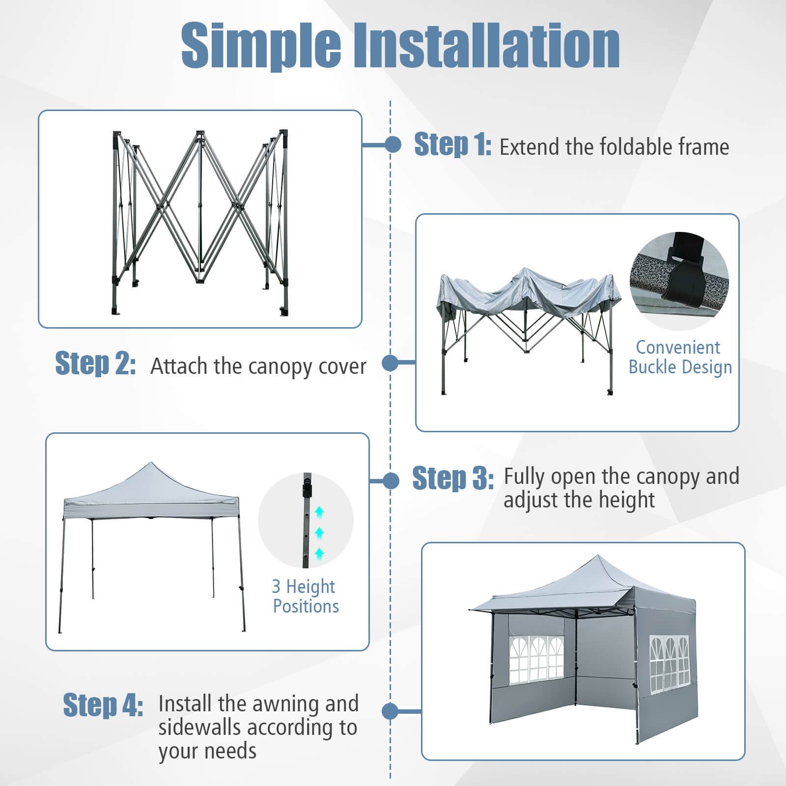 Simple Installation

Step 1: Extend the foldable frame

Step 2: Attach the canopy cover

Step 3: Fully open the canopy and adjust the height

Step 4: Install the awning and sidewalls according to your needs

Convenient Buckle Design

3 Height Positions