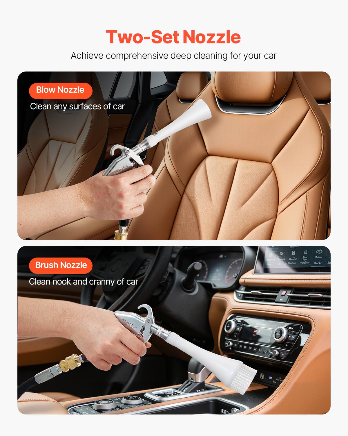 Two-Set Nozzle Achieve comprehensive deep cleaning for your car. Blow Nozzle: Clean any surfaces of car. Brush Nozzle: Clean nook and cranny of car.