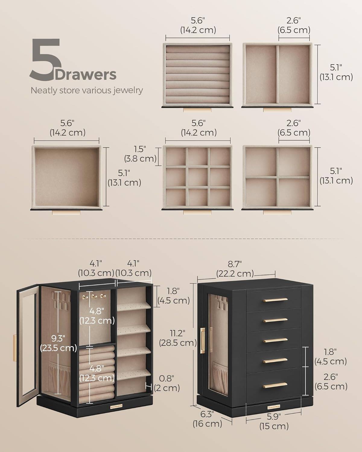 5 Drawers  
Neatly store various jewelry  

- 5.6" (14.2 cm)  
- 2.6" (6.5 cm)  
- 5.1" (13.1 cm)  
- 5.6" (14.2 cm)  
- 2.6" (6.5 cm)  
- 1.5" (3.8 cm)  
- 5.1" (13.1 cm)  
- 5.1" (13.1 cm)  
- 4.1" (10.3 cm)  
- 4.1" (10.3 cm)  
- 8.7" (22.2 cm)  
- 4.8" (12.3 cm)  
- 9.3" (23.5 cm)  
- 4.8" (12.3 cm)  
- 1.8" (4.5 cm)  
- 11.2" (28.5 cm)  
- 0.8" (2 cm)  
- 1.8" (4.5 cm)  
