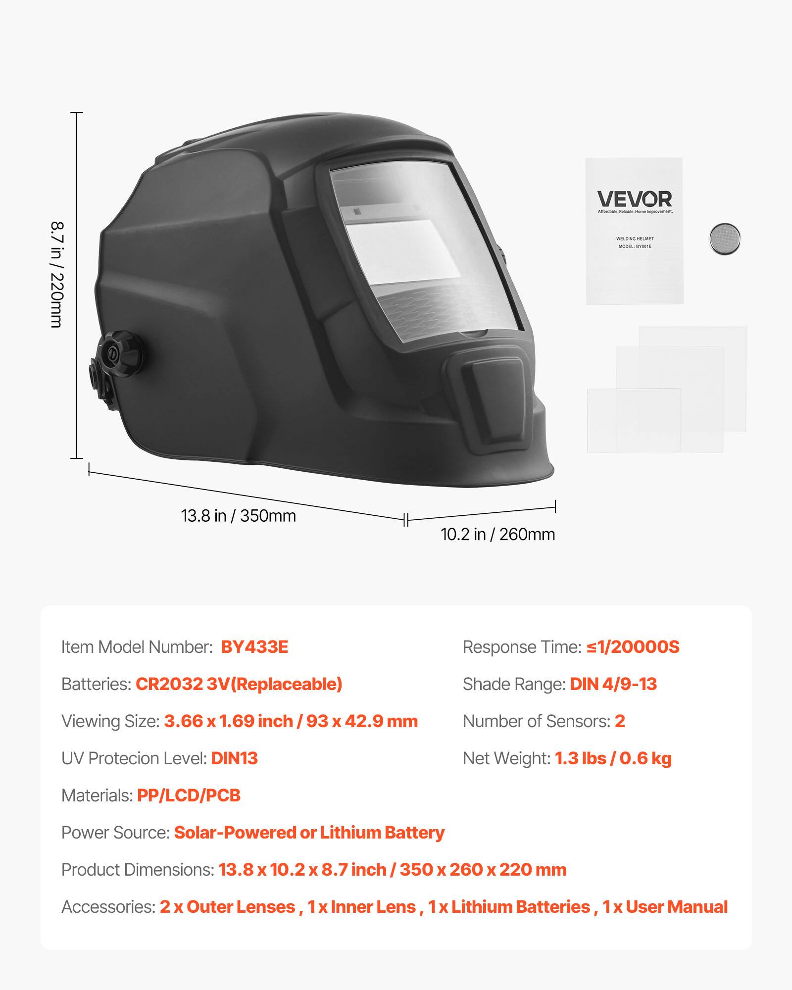 8.7 in / 220mm  
13.8 in / 350mm  
10.2 in / 260mm  

Item Model Number: BY433E  
Response Time: <1/20000S  
Batteries: CR2032 3V (Replaceable)  
Shade Range: DIN 4/9-13  
Viewing Size: 3.66 x 1.69 inch / 93 x 42.9 mm  
Number of Sensors: 2  
UV Protection Level: DIN13  
Net Weight: 1.3 lbs / 0.6 kg  
Materials: PP/LCD/PCB  
Power Source: Solar-Powered or Lithium Battery  
Product Dimensions: 13.8 x 10.2 x 8.7 inch / 350 x 260 x 220 mm  
Accessories: 2 x Outer Lenses, 1 x Inner Lens, 1 x Lithium Batteries, 1 x User Manual