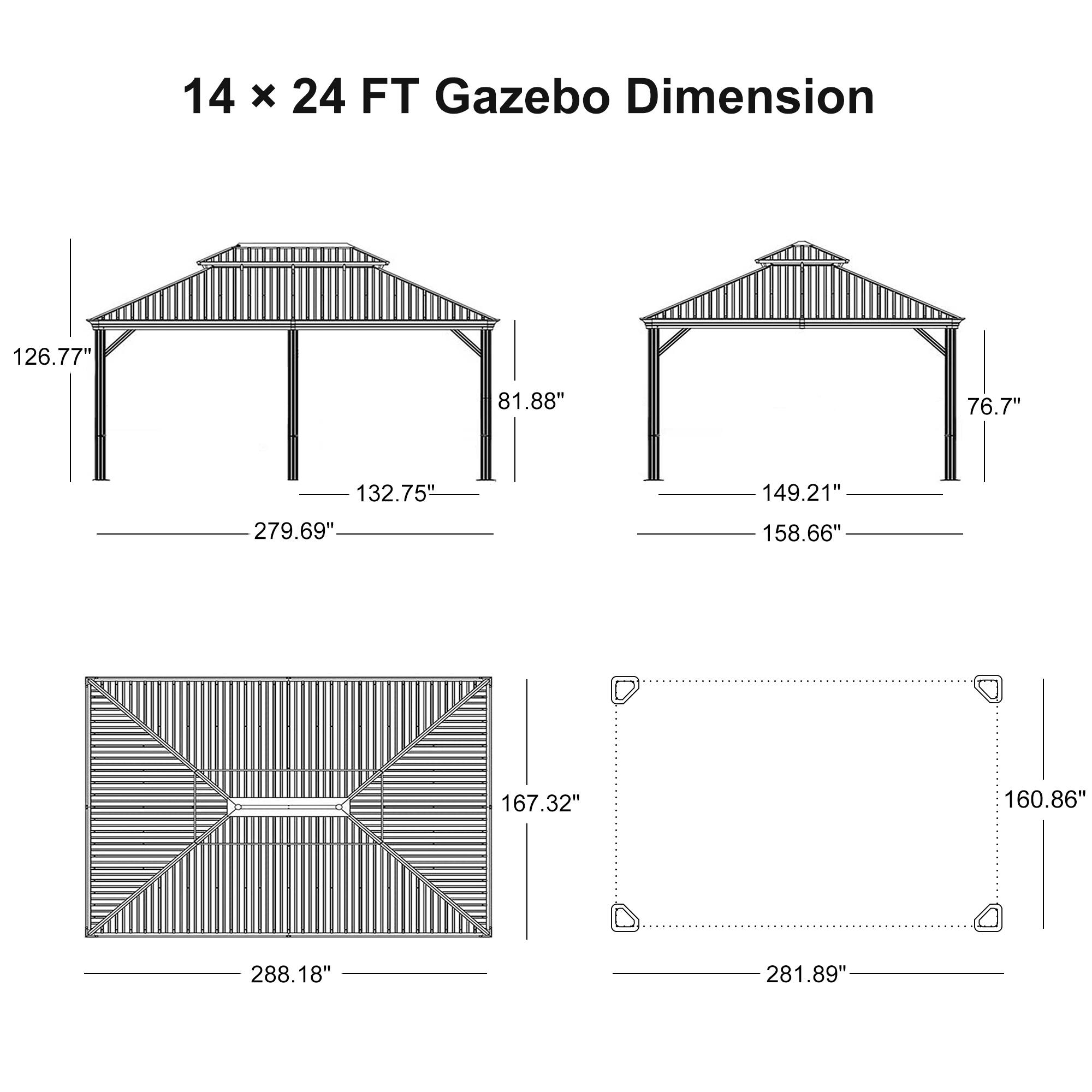 14 x 24 FT Gazebo Dimension

- 126.77"
- 81.88"
- 132.75"
- 279.69"
- 149.21"
- 76.7"
- 158.66"
- 167.32"
- 160.86"
- 288.18"
- 281.89"
