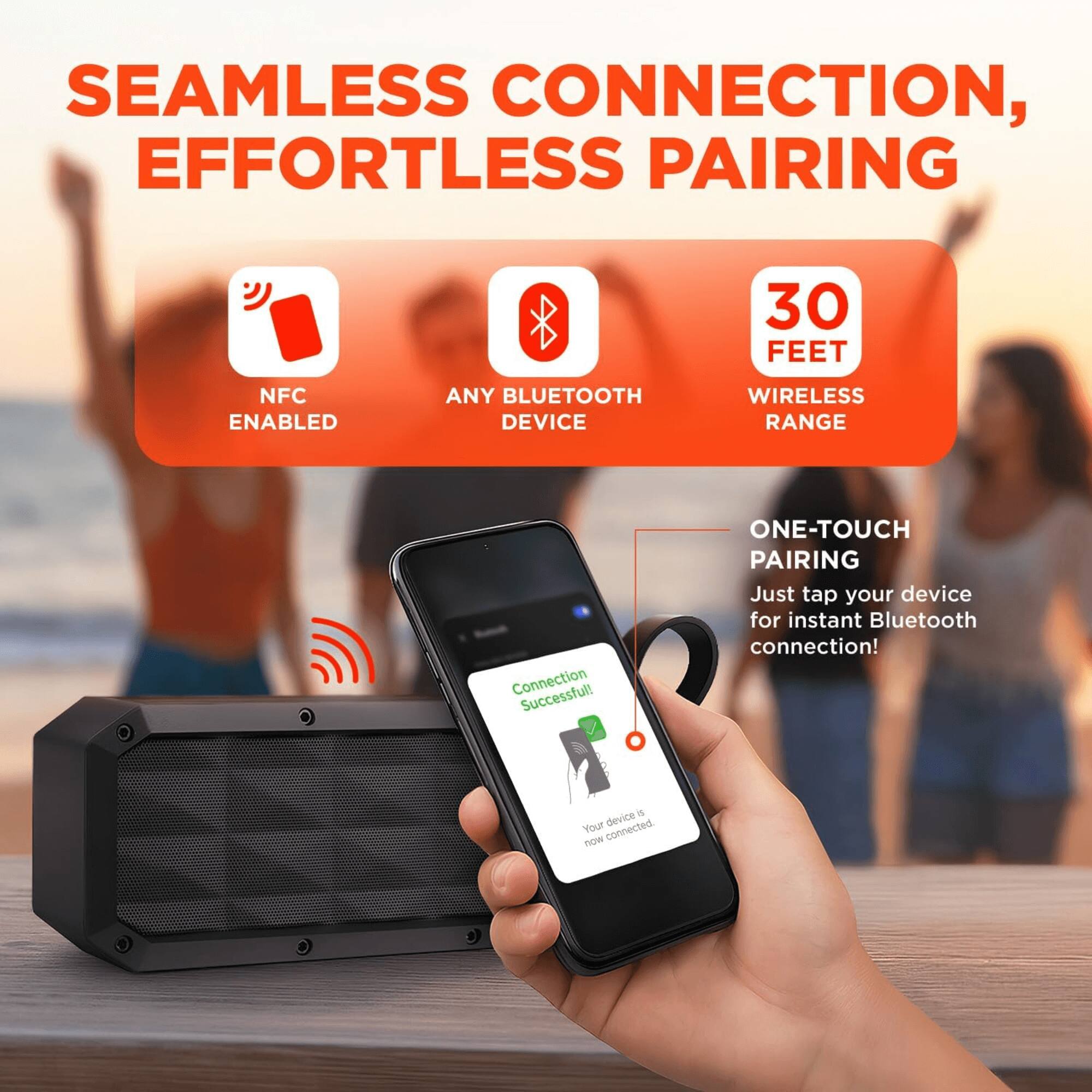 SEAMLESS CONNECTION, EFFORTLESS PAIRING

- NFC ENABLED
- ANY BLUETOOTH DEVICE
- 30 FEET WIRELESS RANGE

ONE-TOUCH PAIRING
Just tap your device for instant Bluetooth connection!

Connection Successful!
Your device is now connected.