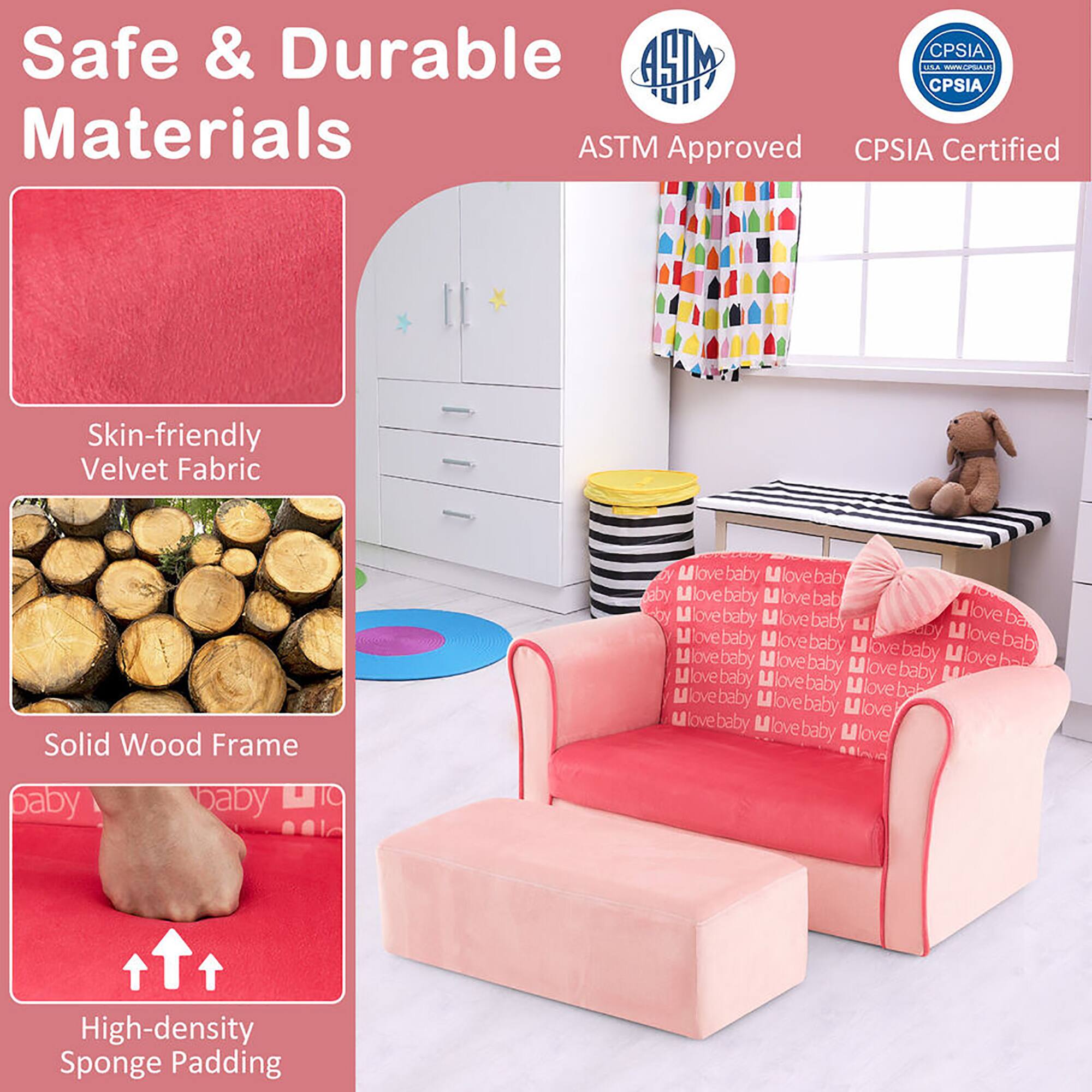 Safe & Durable Materials

ASTM Approved CPSIA Certified

Skin-friendly Velvet Fabric

Solid Wood Frame

High-density Sponge Padding