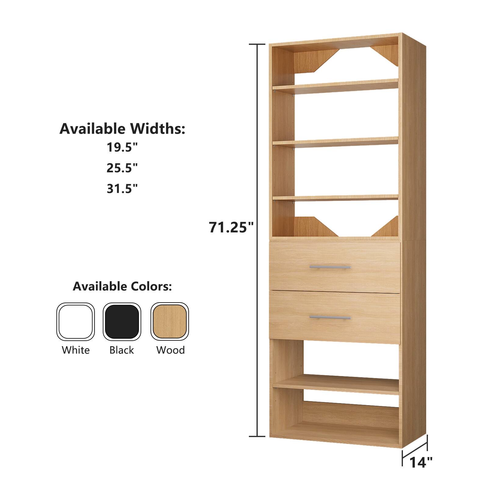 Available Widths:  
19.5"  
25.5"  
31.5"  
71.25"  

Available Colors:  
White  
Black  
Wood  

14"