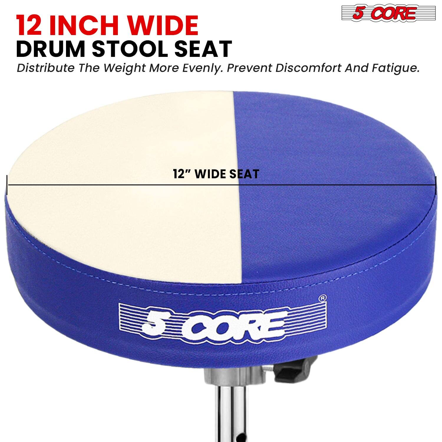 12 INCH WIDE DRUM STOOL SEAT  
Distribute The Weight More Evenly. Prevent Discomfort And Fatigue.  

12" WIDE SEAT  

5 CORE