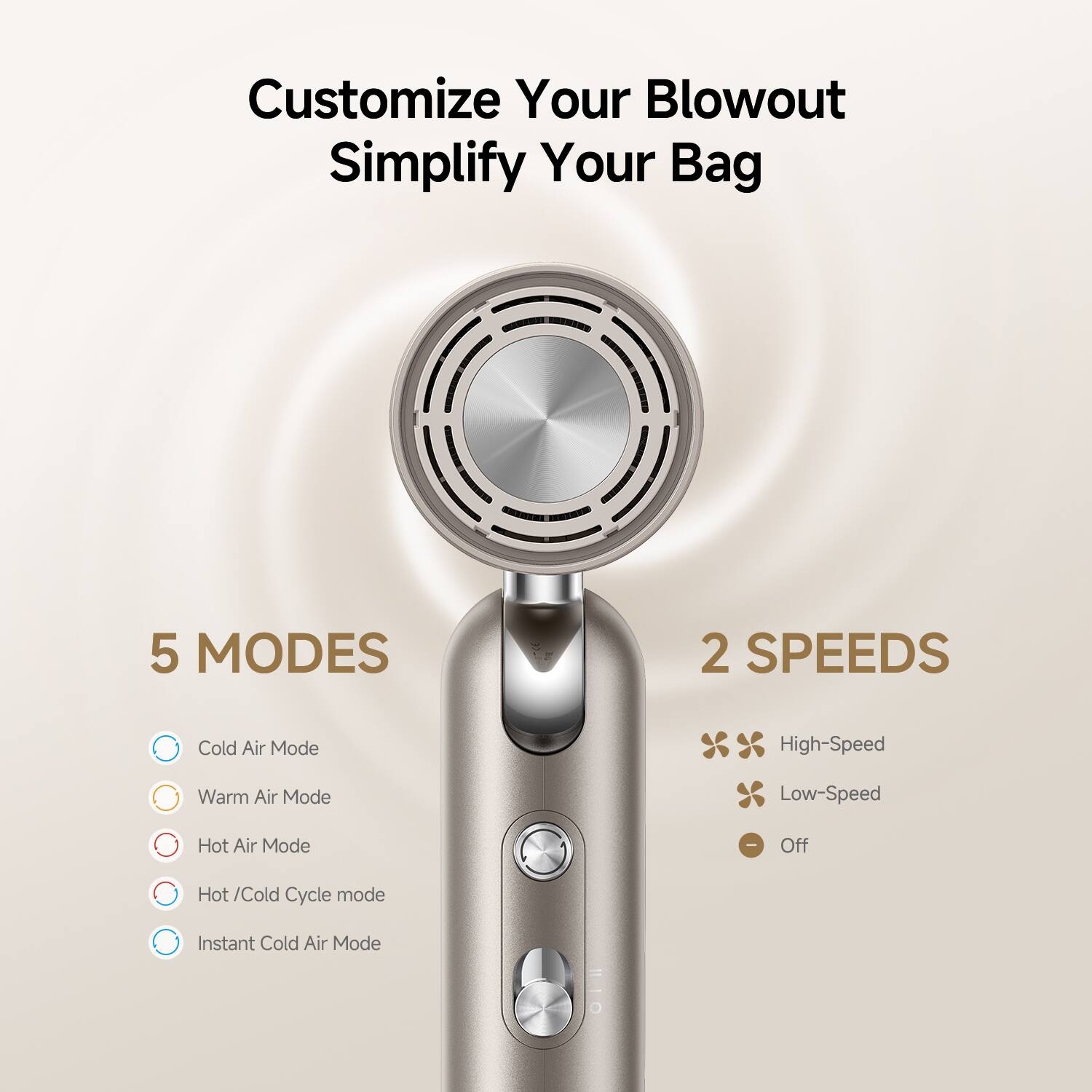 Customize Your Blowout  
Simplify Your Bag  

5 MODES  
- Cold Air Mode  
- Warm Air Mode  
- Hot Air Mode  
- Hot/Cold Cycle mode  
- Instant Cold Air Mode  

2 SPEEDS  
- High-Speed  
- Low-Speed  
- Off