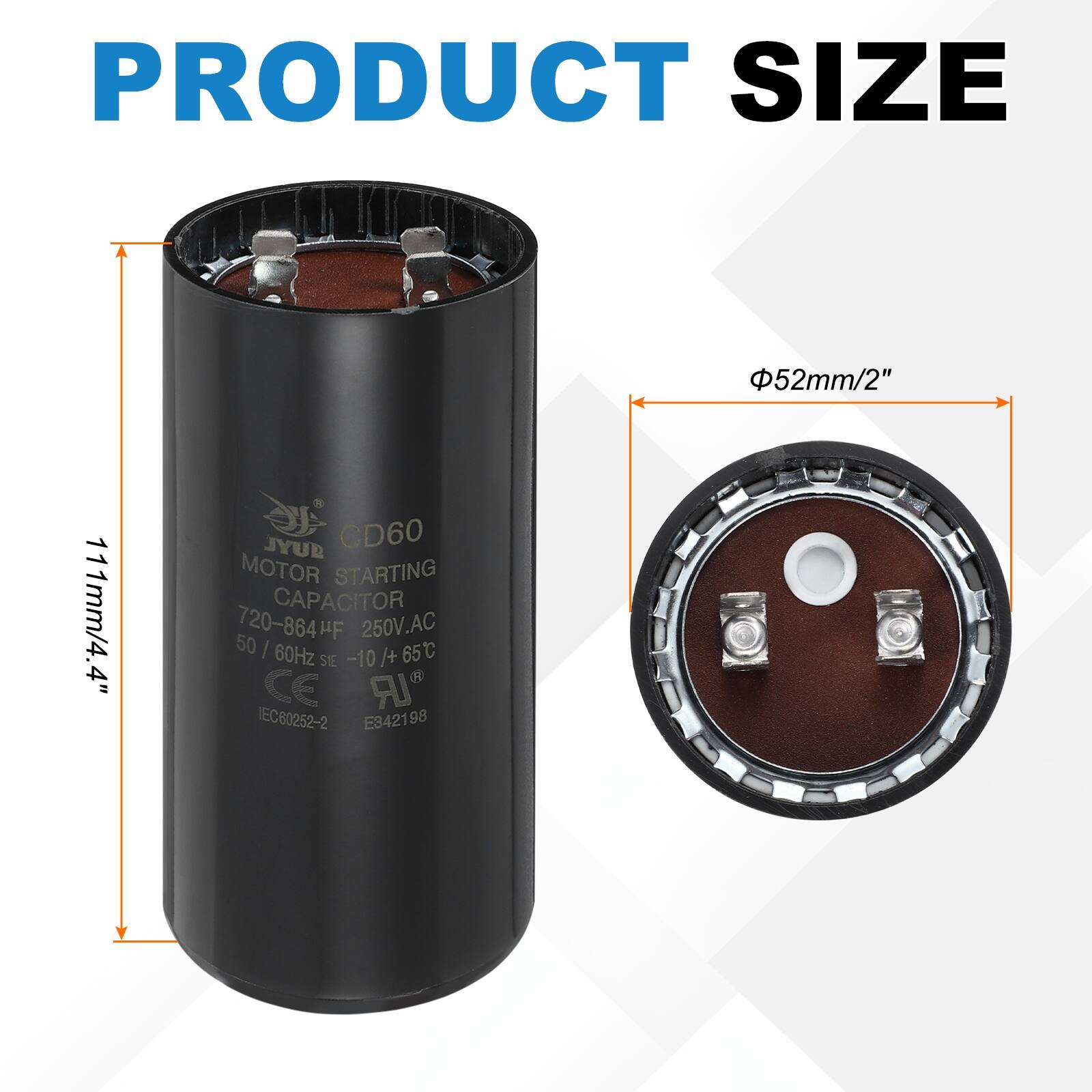PRODUCT SIZE  
52mm/2" 111mm/4.4"  

JYUB CD60 MOTOR STARTING CAPACITOR  
50 720-864µF 250V.AC I 60Hz -10 /+ 65°C  
SIE CE IR IEC60252-2 E342198