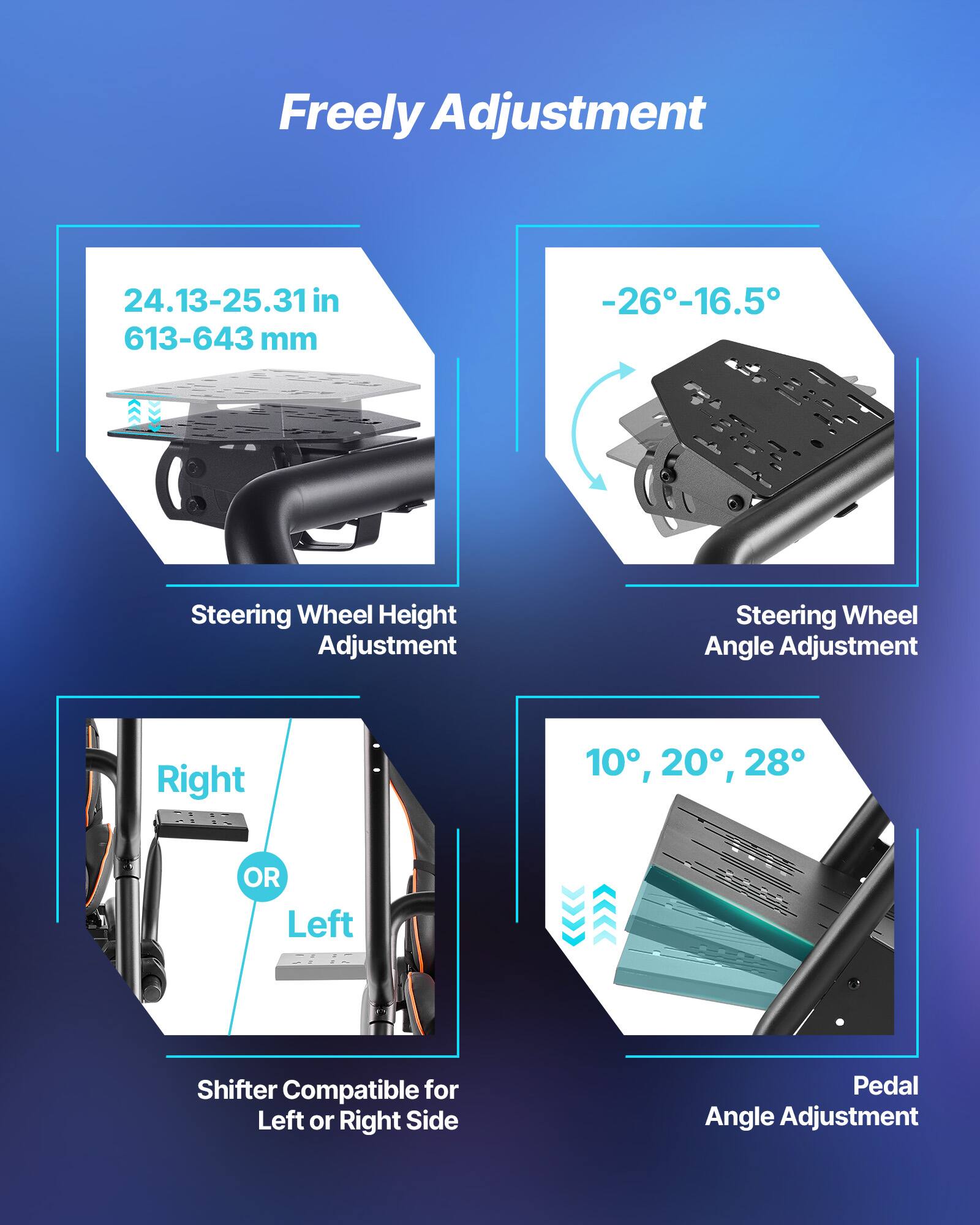 Freely Adjustment  
24.13-25.31 in (613-643 mm)  
Steering Wheel Height Adjustment  
Steering Wheel Angle Adjustment: -26°-16.5°  
Shifter Compatible for Left or Right Side  
Pedal Angle Adjustment: 10°, 20°, 28°