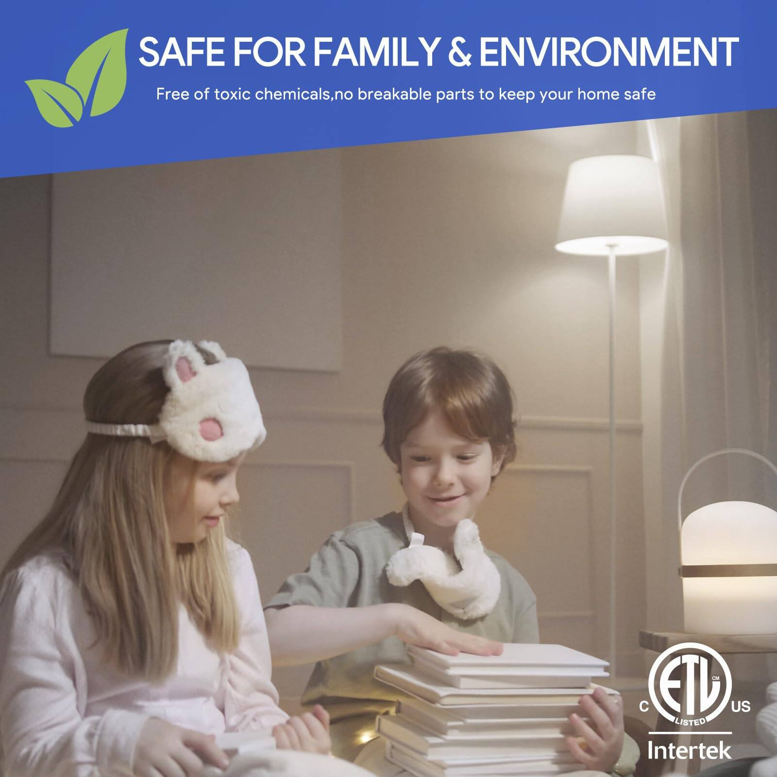 SAFE FOR FAMILY & ENVIRONMENT  
Free of toxic chemicals, no breakable parts to keep your home safe  

ETL US LISTED  
Intertek