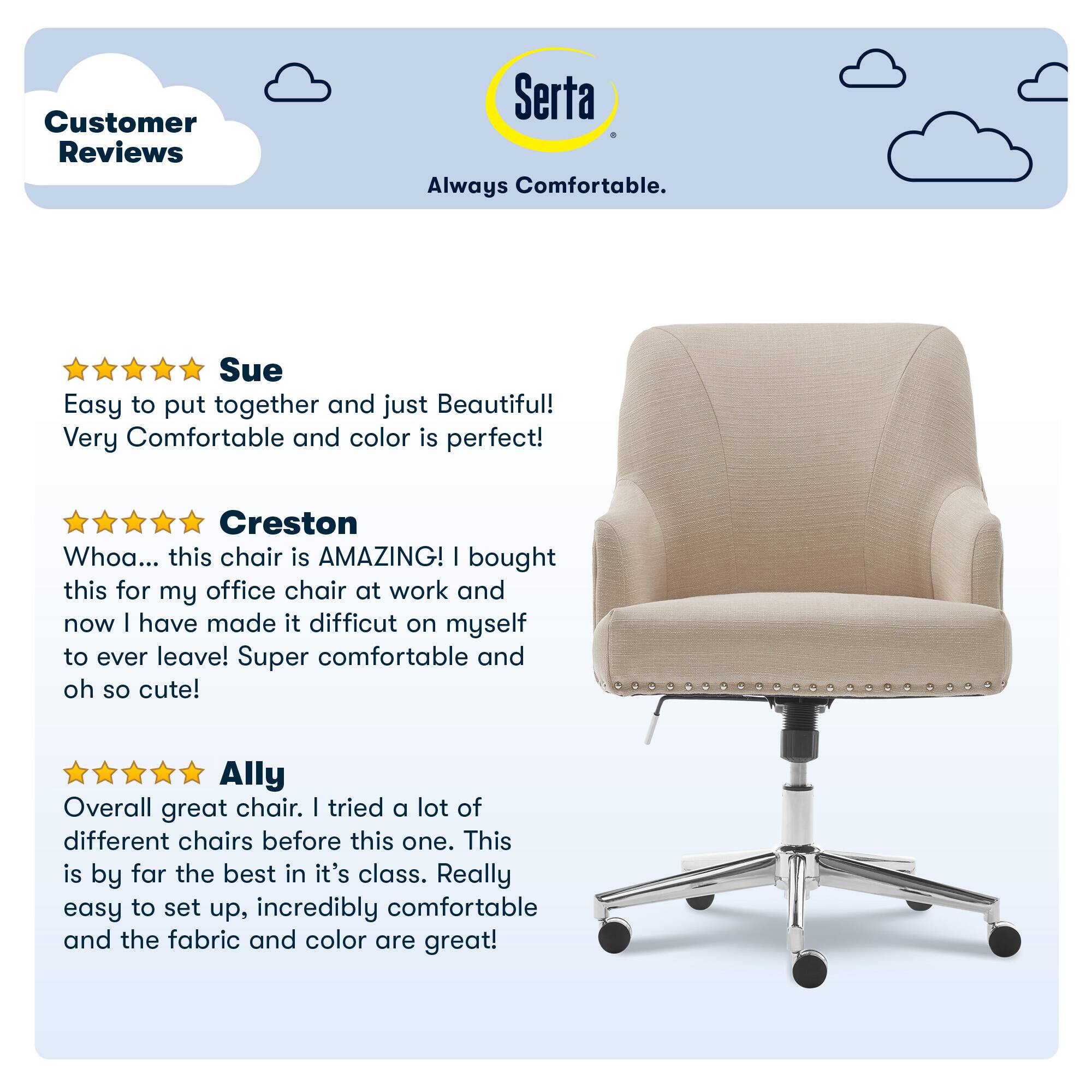 Customer Reviews Serta Always Comfortable. Sue Easy to put together and just Beautiful! Very Comfortable and color is perfect! Creston Whoa... this chair is AMAZING! I bought this for my office chair at work and now I have made it difficult on myself to ever leave! Super comfortable and oh so cute! Ally Overall great chair. I tried a lot of different chairs before this one. This is by far the best in its class. Really easy to set up, incredibly comfortable and the fabric and color are great!