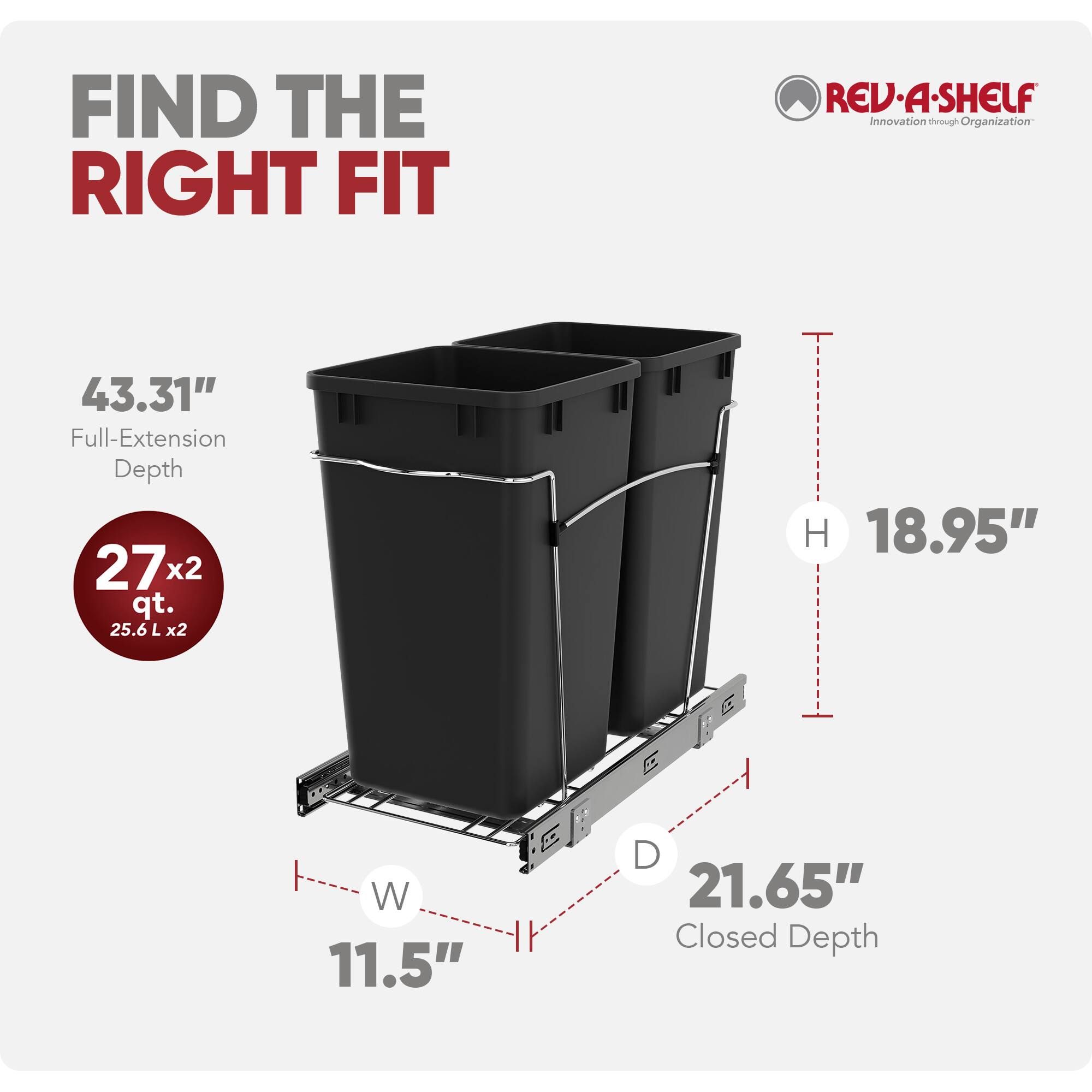 FIND THE RIGHT FIT

REV-A-SHELF Innovation through Organization

43.31" Full-Extension Depth
272 qt. (25.6 L x2)
H 18.95"
W 11.5"
D 21.65" Closed Depth