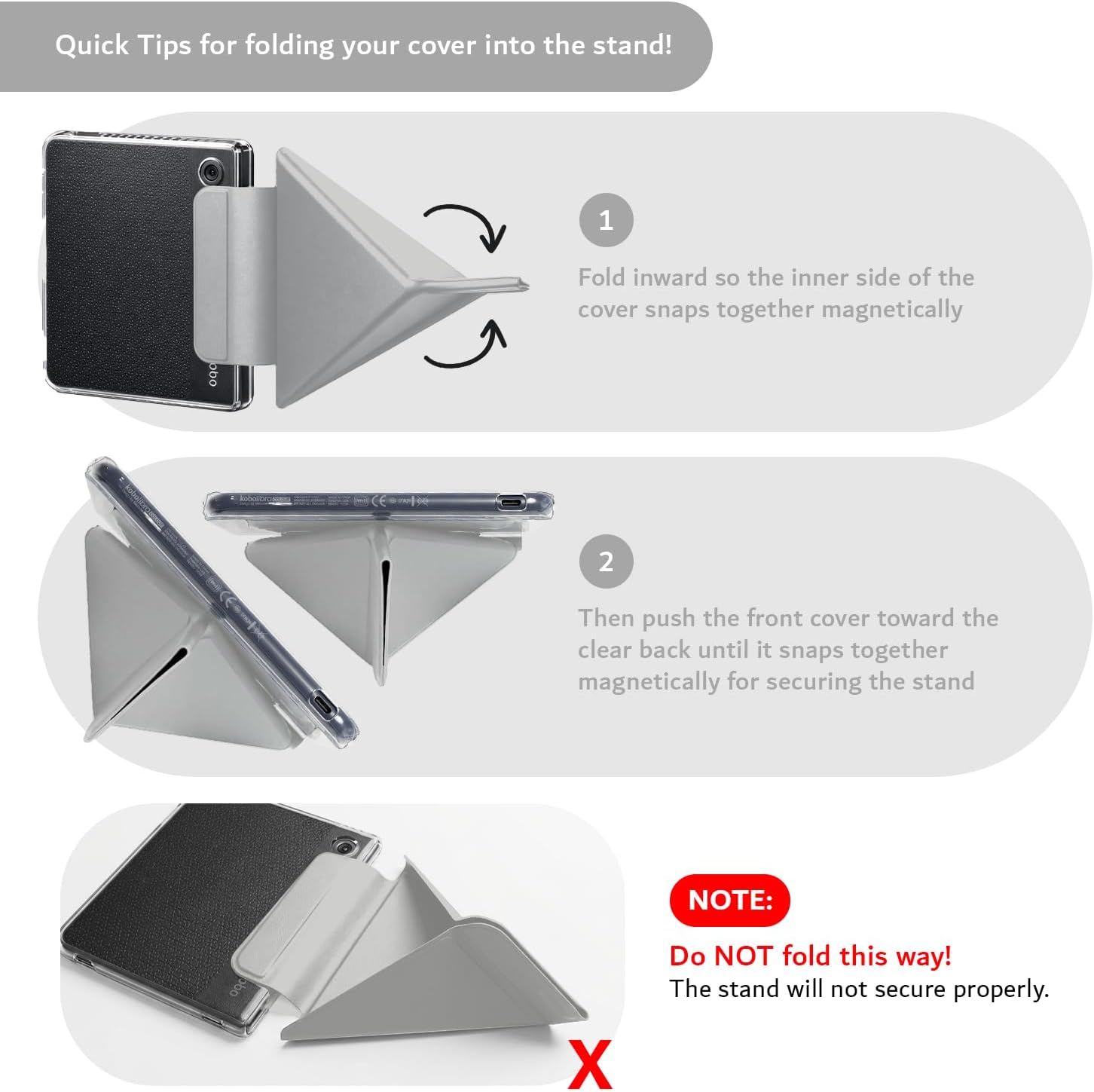 Quick Tips for folding your cover into the stand!

1. Fold inward so the inner side of the cover snaps together magnetically.

2. Then push the front cover toward the clear back until it snaps together magnetically for securing the stand.

NOTE: Do NOT fold this way! The stand will not secure properly.
