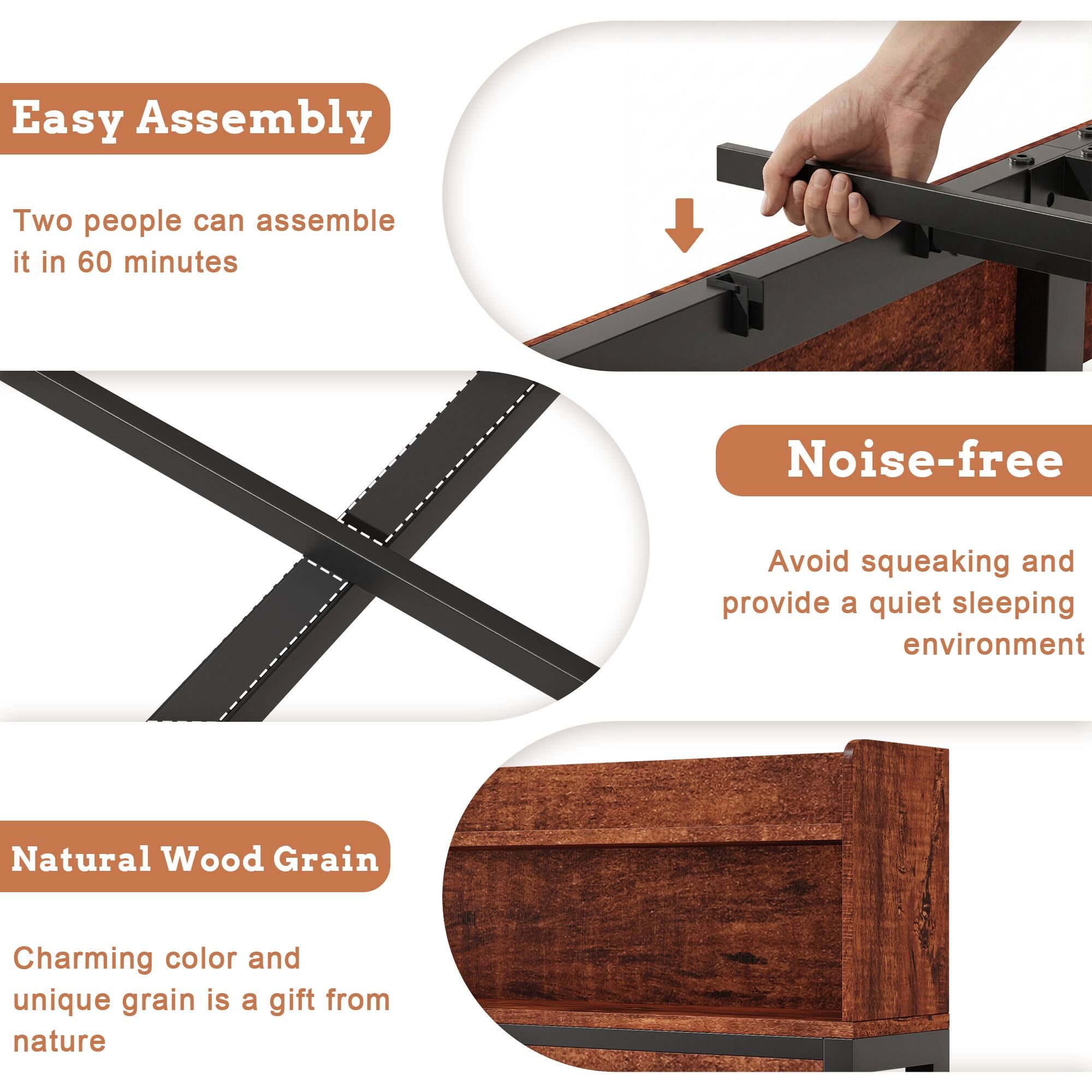 Easy Assembly  
Two people can assemble it in 60 minutes  

Noise-free  
Avoid squeaking and provide a quiet sleeping environment  

Natural Wood Grain  
Charming color and unique grain is a gift from nature