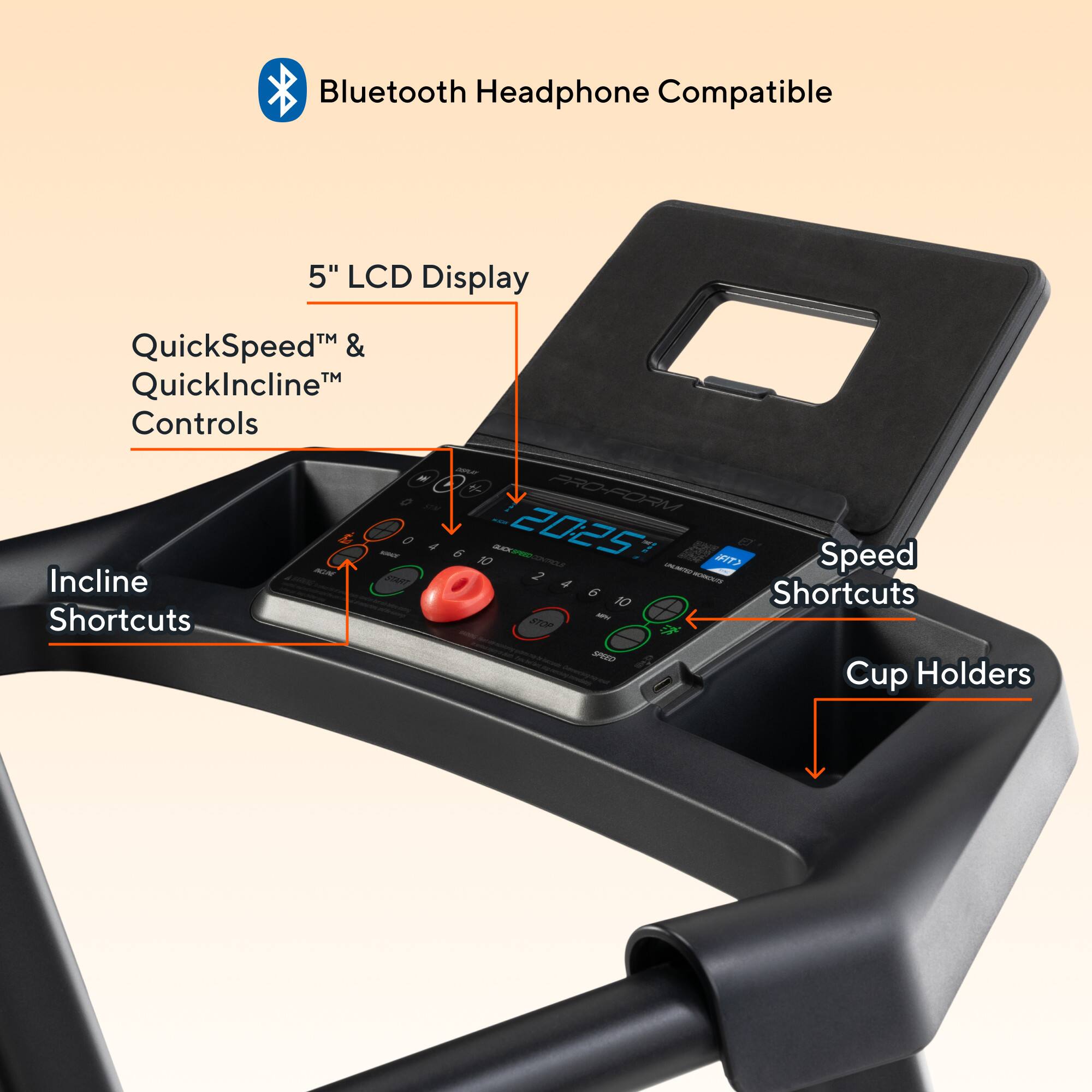 Bluetooth Headphone Compatible  
5" LCD Display  
QuickSpeed™ & QuickIncline™ Controls  
Incline Shortcuts  
Speed Shortcuts  
Cup Holders
