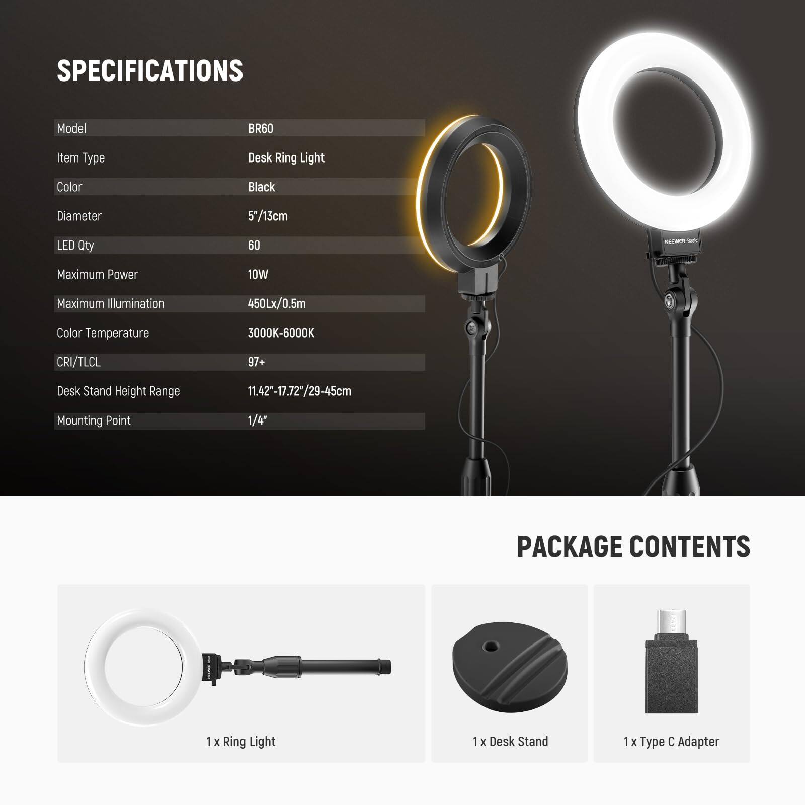 **SPECIFICATIONS**

- Model: BR60
- Item Type: Desk Ring Light
- Color: Black
- Diameter: 5"/13cm
- LED Qty: 60
- Maximum Power: 10W
- Maximum Illumination: 450Lx/0.5m
- Color Temperature: 3000K-6000K
- CRI/TLCI: 97+
- Desk Stand Height Range: 11.42"-17.72"/29-45cm
- Mounting Point: 1/4"

**PACKAGE CONTENTS**

- 1 x Ring Light
- 1 x Desk Stand
- 1 x Type C Adapter