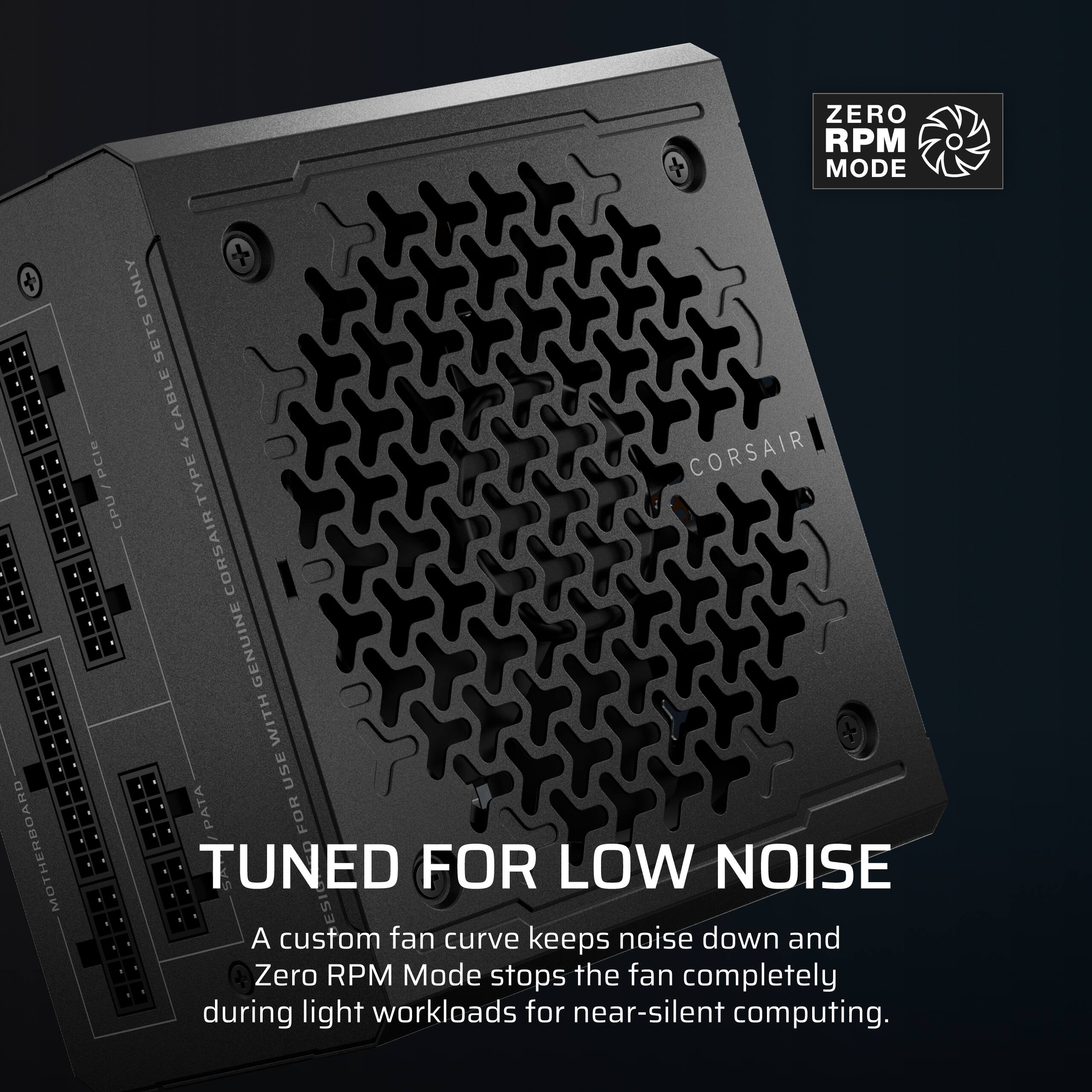 ZERO RPM MODE

MOTHERBOARD
+ ONLY SETS CABLE u CORSAIR / PCle TYPE CPU CORSAIR GENUINE WITH USE PATA FOR TUNED FOR LOW NOISE

A custom fan curve keeps noise down and Zero RPM Mode stops the fan completely during light workloads for near-silent computing.