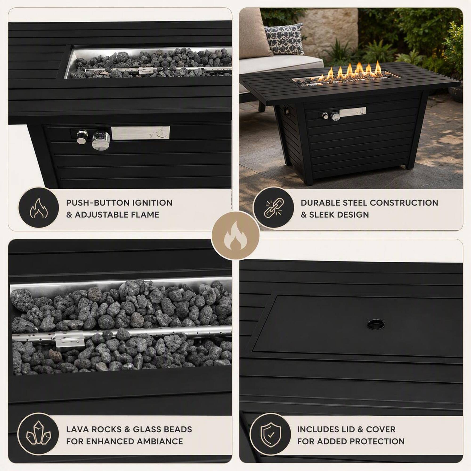 PUSH-BUTTON IGNITION & ADJUSTABLE FLAME  
DURABLE STEEL CONSTRUCTION & SLEEK DESIGN  
LAVA ROCKS & GLASS BEADS FOR ENHANCED AMBIANCE  
INCLUDES LID & COVER FOR ADDED PROTECTION