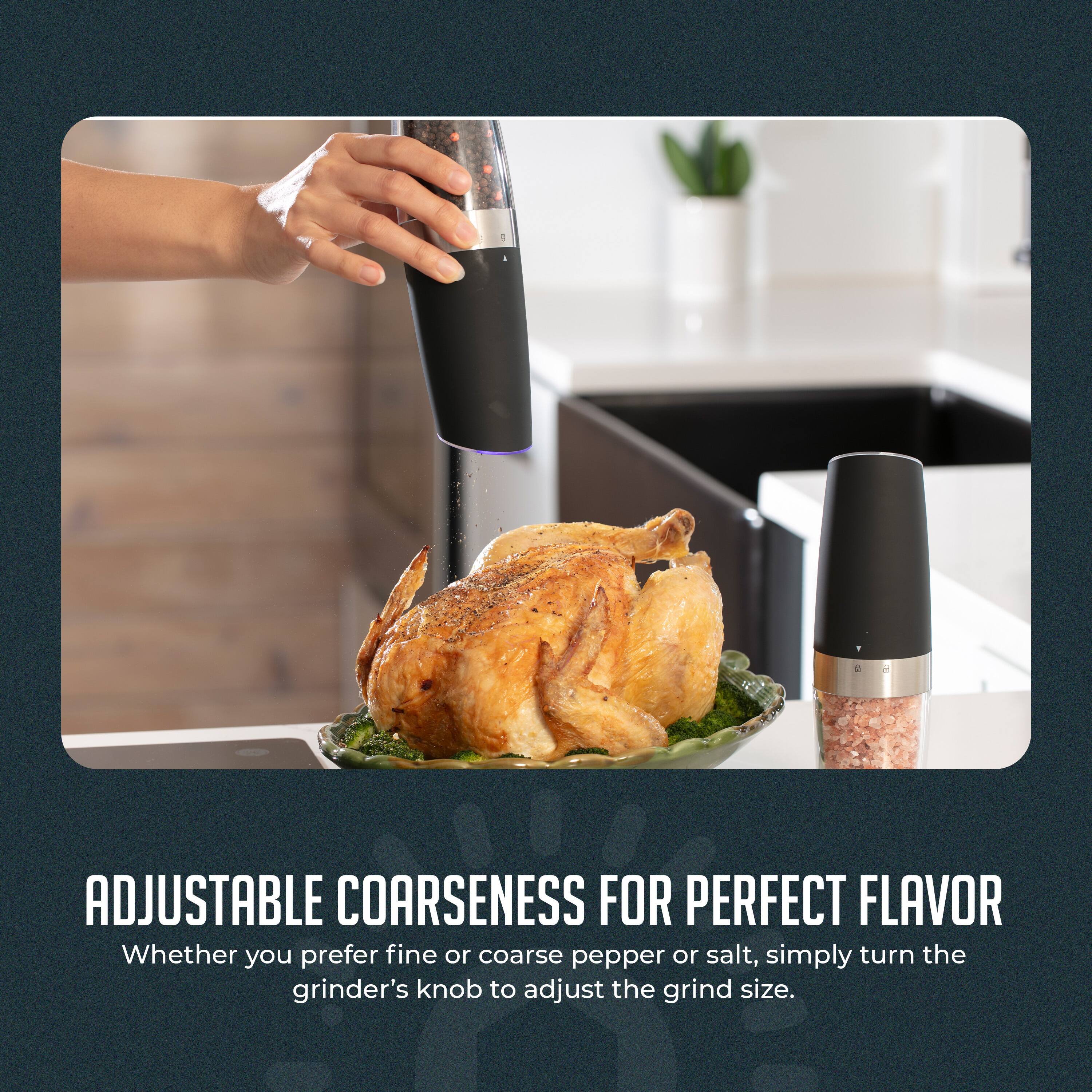 ADJUSTABLE COARSENESS FOR PERFECT FLAVOR  
Whether you prefer fine or coarse pepper or salt, simply turn the grinder's knob to adjust the grind size.