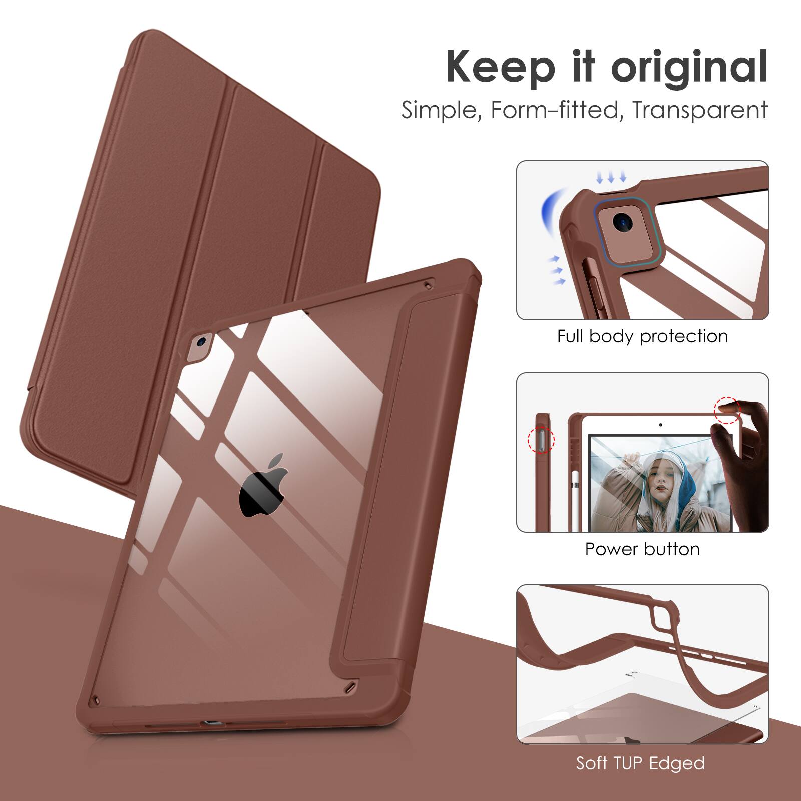 Keep it original  
Simple, Form-fitted, Transparent  
Full body protection  
Power button  
Soft TUP Edged