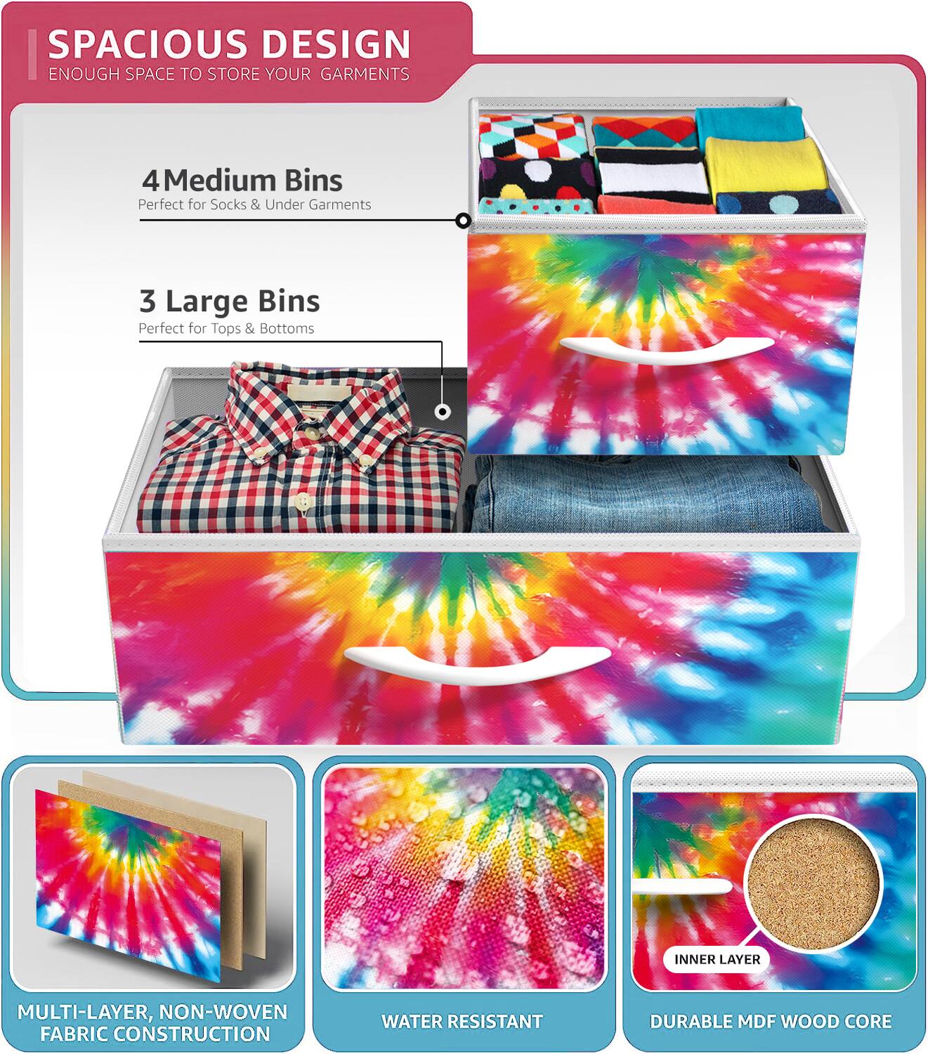 SPACIOUS DESIGN  
ENOUGH SPACE TO STORE YOUR GARMENTS  

4 Medium Bins  
Perfect for Socks & Under Garments  

3 Large Bins  
Perfect for Tops & Bottoms  

INNER LAYER  
MULTI-LAYER, NON-WOVEN FABRIC CONSTRUCTION  
WATER RESISTANT  
DURABLE MDF WOOD CORE