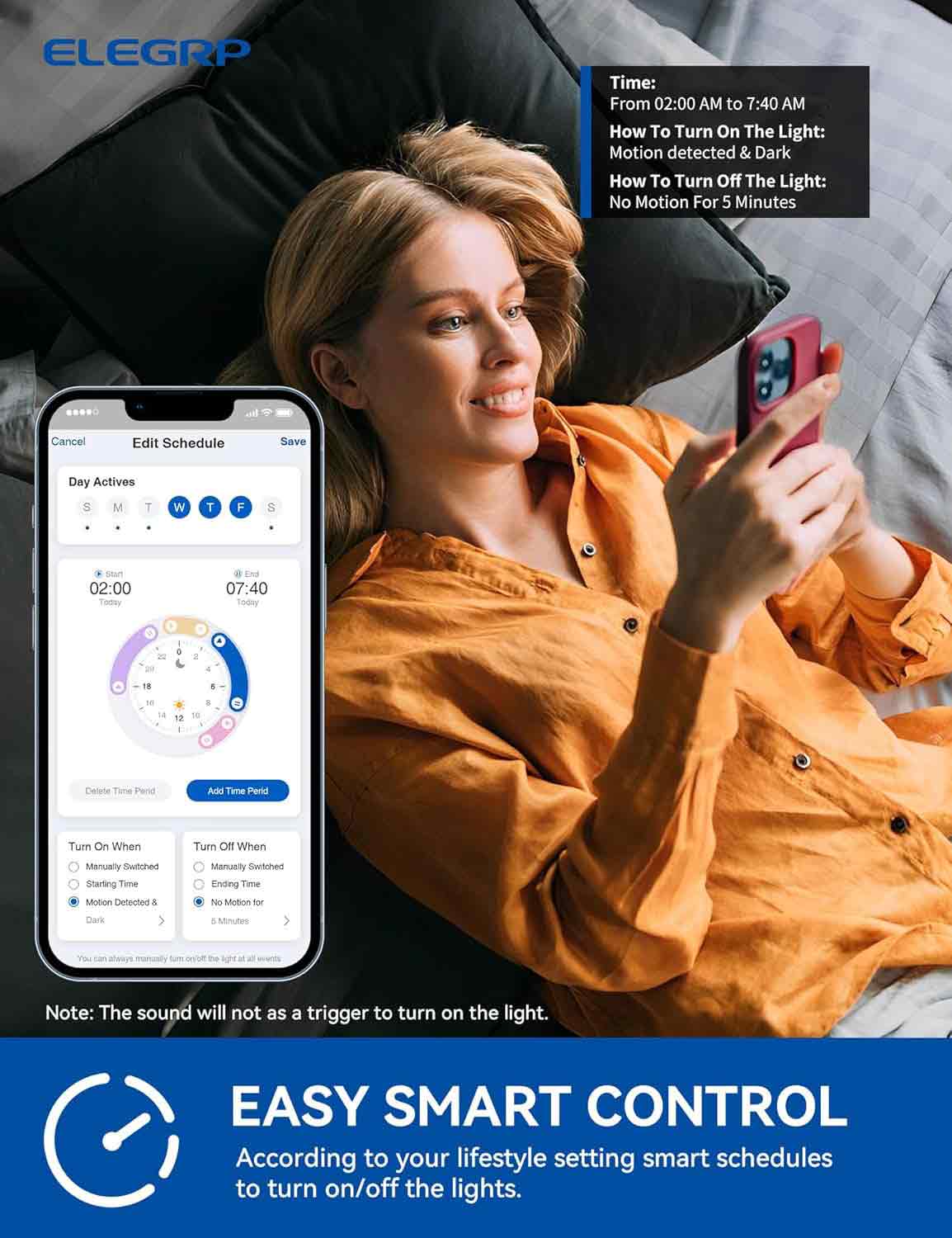 ELEGRP

Time: From 02:00 AM to 7:40 AM

How To Turn On The Light: Motion detected & Dark

How To Turn Off The Light: No Motion For 5 Minutes

Edit Schedule

Save

Day Actives

S M T W T F S

An 02:00 Today

End 07:40 Today

Delete Time Period

Add Time Period

Turn On When

Manually Switched

Starting Time

Motion Detected & Dark

Turn Off When

Manually Switched

Ending Time

No Motion for 5 Minutes

Note: The sound will not act as a trigger to turn on the light.

EASY SMART CONTROL

According to your lifestyle setting smart schedules to turn on/off the lights.