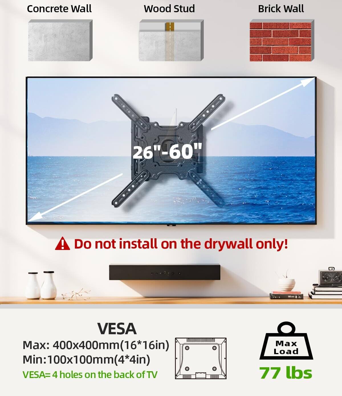 Concrete Wall Wood Stud Brick Wall  
26"-60"  
Do not install on the drywall only!  

VESA  
Max: 400x400mm (16*16in)  
Min: 100x100mm (4*4in)  
VESA = 4 holes on the back of TV  

Max Load: 77 lbs