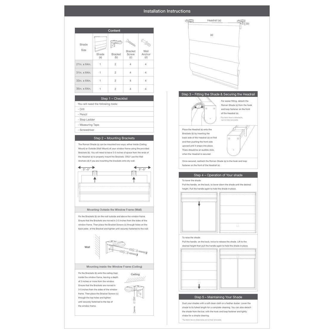 **Installation Instructions**

---

**Content**

| Shade Size | Shade | Bracket | Screw | Anchor |
|------------|-------|---------|-------|--------|
| 27in x 64in | 1     | 2      | 4     | 4      |
| 31in x 64in | 1     | 2      | 4     | 4      |
| 35in x 64in | 1     | 2      | 4     | 4      |
| 39in x 64in | 1     | 2      | 4     | 4      |

---

**Step 1 - Checklist**

You will need the following tools:
- Drill
- Pencil
- Step Ladder
- Measuring Tape
- Screwdriver

---

**Step 2 - Mounting Brackets**

The Roman Shade can be mounted two ways, either outside the window frame or on the wall. Mount the Brackets (b) onto the window frame using the provided Anchors (d). You will need to leave about 3-5 inches of space between the top of the shade and the ceiling. If you are mounting the brackets onto a dry