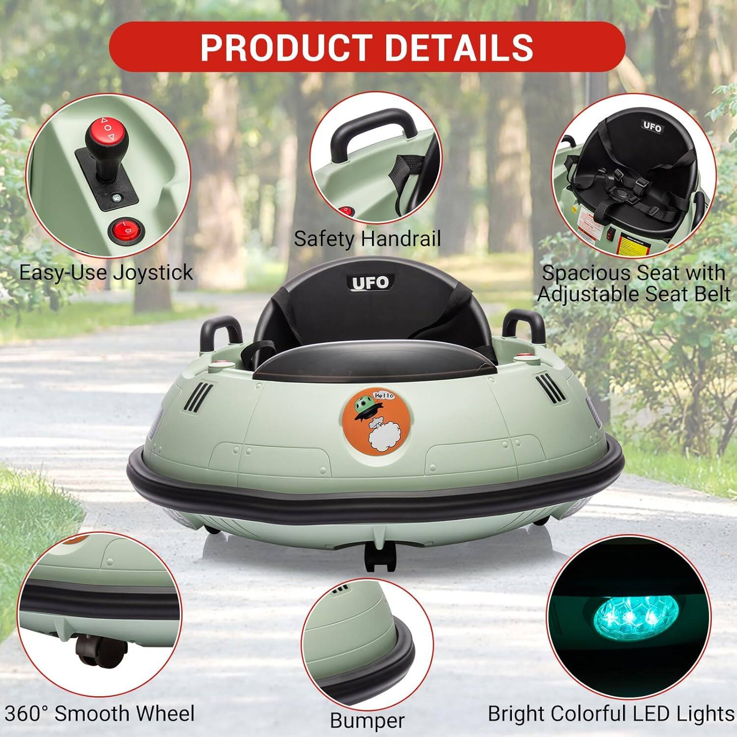 PRODUCT DETAILS

- Easy-Use Joystick
- Safety Handrail
- Spacious Seat with Adjustable Seat Belt
- 360° Smooth Wheel
- Bumper
- Bright Colorful LED Lights