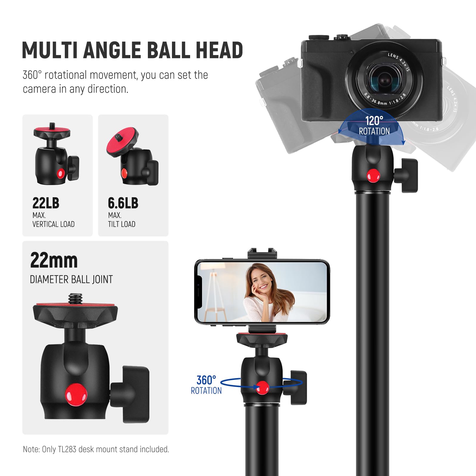 MULTI ANGLE BALL HEAD  
360° rotational movement, you can set the camera in any direction.  

22LB MAX VERTICAL LOAD  
6.6LB MAX TILT LOAD  

22mm DIAMETER BALL JOINT  
360° ROTATION  

120° ROTATION  

Note: Only TL283 desk mount stand included.