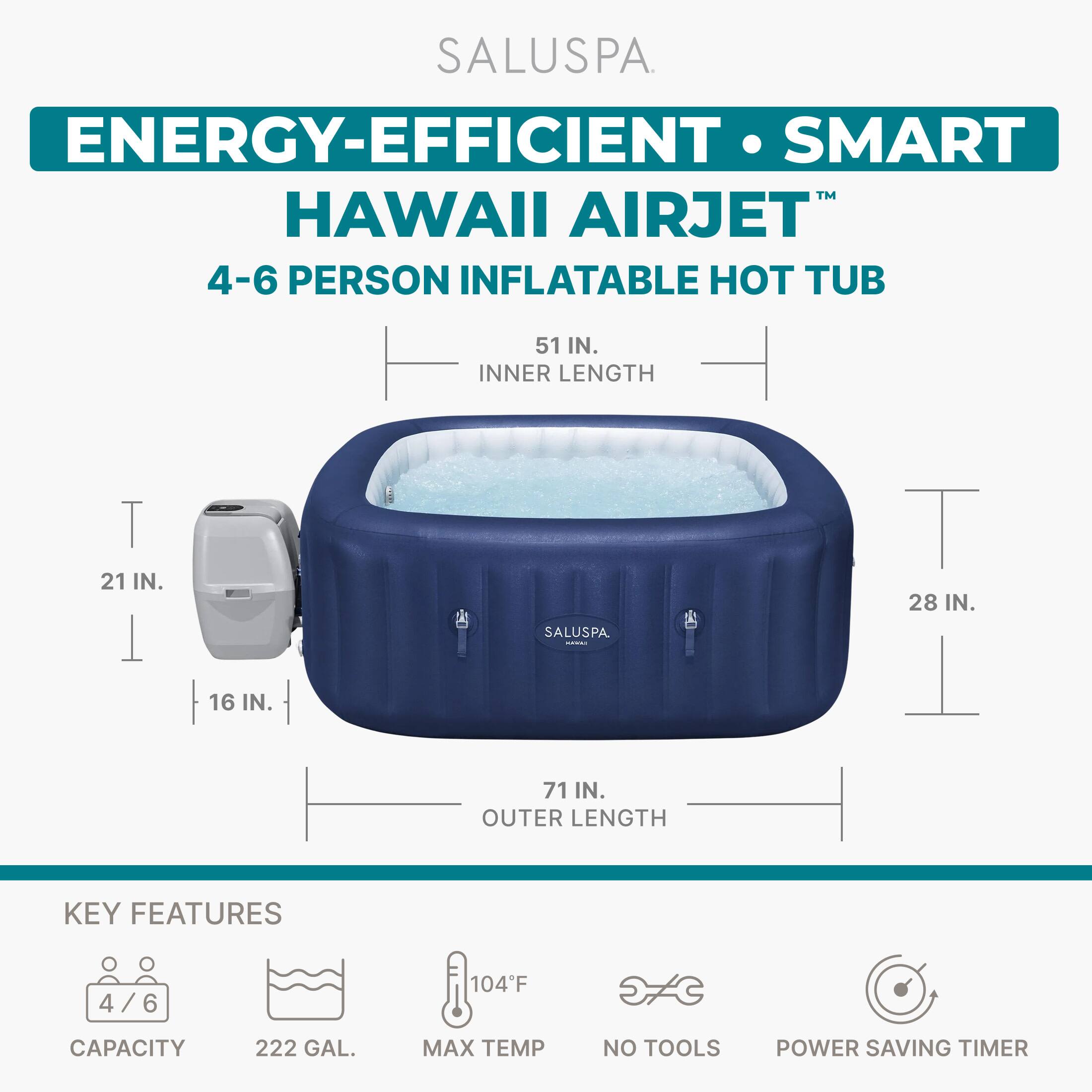 SALUSPA ENERGY-EFFICIENT SMART HAWAII AIRJET 4-6 PERSON INFLATABLE HOT TUB

51 IN. INNER LENGTH
21 IN. WIDTH
16 IN. DEPTH
28 IN. WIDTH
71 IN. OUTER LENGTH

KEY FEATURES
4/6 CAPACITY
222 GAL. MAX TEMP
104°F
NO TOOLS
POWER SAVING TIMER
