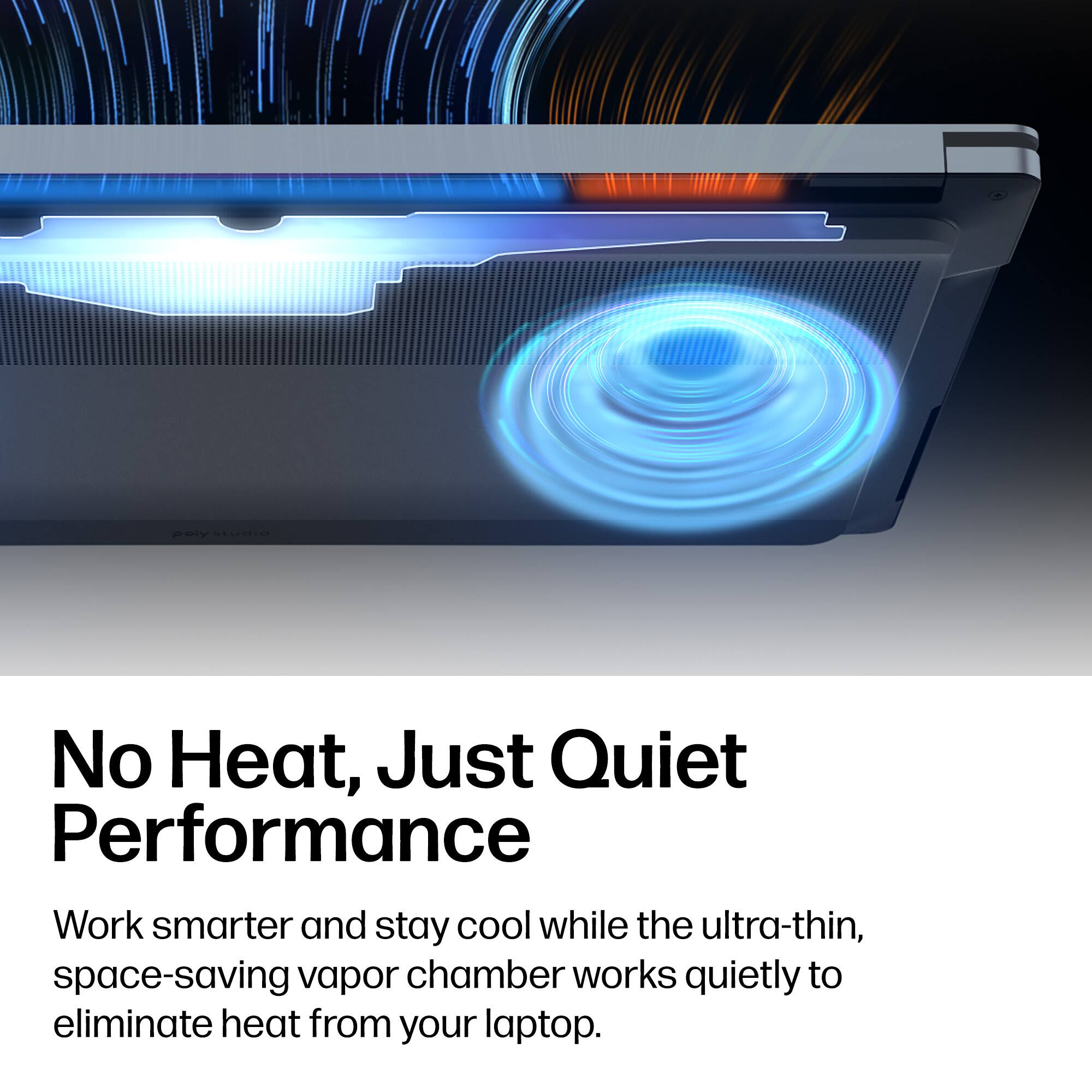 No Heat, Just Quiet Performance  
Work smarter and stay cool while the ultra-thin, space-saving vapor chamber works quietly to eliminate heat from your laptop.