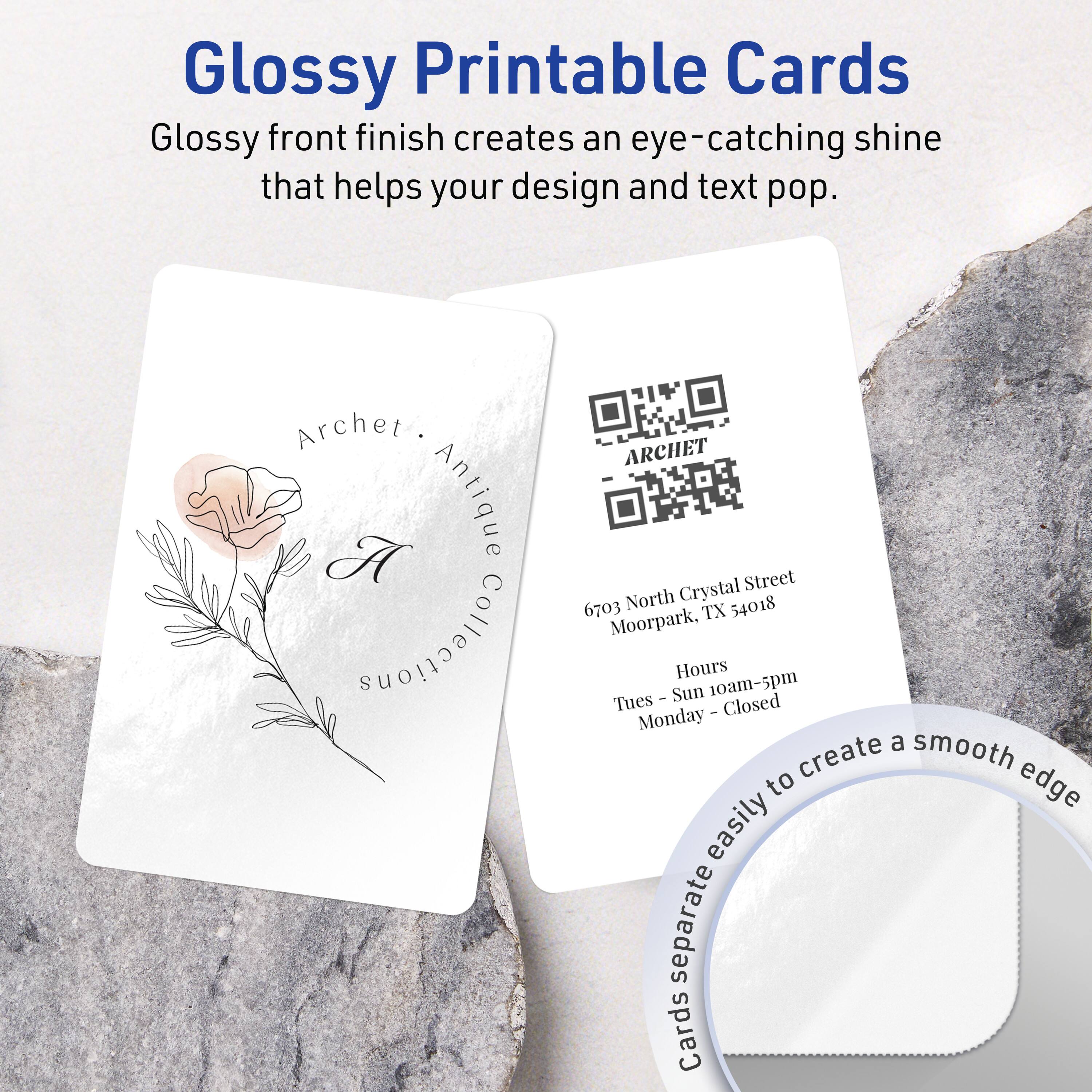 Glossy Printable Cards

Glossy front finish creates an eye-catching shine that helps your design and text pop.

Archet Antique Crystal Street  
6703 North TX 54018  
Moorpark

Collections  
Tues - Sun: 10am-5pm  
Monday: Closed

Cards separate easily to create a smooth edge
